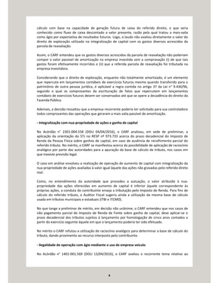 6
cálculo com base na capacidade de geração futura de caixa do referido direito, o que seria
conhecido como fluxo de caixa descontado a valor presente, razão pela qual tratou a mais-valia
como ágio por expectativa de resultados futuros. Logo, o laudo não avaliou diretamente o valor do
direito de exploração utilizado na integralização de capital com os gastos diversos acrescidos da
parcela de reavaliação.
Assim, o CARF entendeu que os gastos diversos acrescidos da parcela de reavaliação não poderiam
compor o valor passível de amortização na empresa investida sem a comprovação (i) de que tais
gastos foram efetivamente incorridos e (ii) que a referida parcela de reavaliação foi tributada na
empresa investidora.
Considerando que o direito de exploração, enquanto não totalmente amortizado, é um elemento
que repercute em lançamentos contábeis de exercícios futuros mesmo quando transferido para o
patrimônio de outra pessoa jurídica, é aplicável a regra contida no artigo 37 da Lei n° 9.430/96,
segundo o qual os comprovantes da escrituração de fatos que repercutem em lançamentos
contábeis de exercícios futuros devem ser conservados até que se opere a decadência do direito da
Fazenda Pública.
Ademais, a decisão ressaltou que a empresa recorrente poderia ter solicitado para sua controladora
todos comprovantes das operações que geraram a mais valia passível de amortização.
- Integralização com nua-propriedade de ações e ganho de capital
No Acórdão n° 2301-004.558 (DOU 04/04/2016), o CARF analisou, em sede de preliminar, a
aplicação da orientação do STJ no RESP nº 973.733 acerca do prazo decadencial do Imposto de
Renda da Pessoa Física sobre ganhos de capital, em caso de ausência de recolhimento parcial do
referido tributo. No mérito, o CARF se manifestou acerca da possibilidade de aplicação de raciocínio
analógico por parte das autoridades para a apuração da base de cálculo de tributo, nos casos em
que inexiste previsão legal.
O caso em análise envolveu a realização de operação de aumento de capital com integralização da
nua-propriedade de ações avaliadas à valor igual àquele das ações não gravadas pelo referido direto
real.
Como, no entendimento da autoridade que procedeu a autuação, o valor atribuído à nua-
propriedade das ações oferecidas em aumento de capital é inferior àquele correspondente às
próprias ações, a conduta do contribuinte enseja a tributação pelo Imposto de Renda. Para fins de
cálculo do referido tributo, o Auditor Fiscal sugeriu ainda a utilização da mesma base de cálculo
usada em tributos municipais e estaduais (ITBI e ITCMD).
No que tange a preliminar de mérito, em decisão não unânime, o CARF entendeu que nos casos de
não pagamento parcial do Imposto de Renda de Fonte sobre ganho de capital, deve aplicar-se o
prazo decadencial dos tributos sujeitos à lançamento por homologação de cinco anos contados a
partir do exercício seguinte àquele em que o lançamento poderia ter sido efetuado.
No mérito o CARF refutou a utilização de raciocínio analógico para determinar a base de cálculo do
tributo, dando provimento ao recurso interposto pelo contribuinte.
- Ilegalidade de operação com ágio mediante o uso de empresa veículo
No Acórdão n° 1401-001.569 (DOU 13/04/2016), o CARF avaliou o recorrente tema relativo ao
 