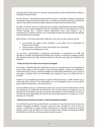 7
aproveitamento de ágio gerado na aquisição de participação societária implementada mediante a
utilização de empresa veículo.
No caso concreto, a fiscalização da Receita Federal rechaçou a utilização de despesas derivadas da
amortização de ágio para cálculo do IRPJ e CSLL, em função do entendimento de que o contribuinte
utilizou-se de empresa veículo com objetivo exclusivo de aproveitamento do favor fiscal.
No CARF, em sede de recurso, o contribuinte buscou reiterar a legalidade das operações realizadas,
demonstrar que a empresa adquirente não fora constituída única e exclusivamente para fins da
referida aquisição, que a referida empresa efetivamente atuou como holding e que o
aproveitamento da despesa incorrida com a amortização do ágio seria possível ainda que adotada
estrutura distinta para a aquisição.
Neste sentido, o contribuinte apresentou evidências, entre outros, de que a empresa veículo:
• seria utilizada para adquirir outras sociedades, o que acabou não se confirmando em
função da crise de 2008;
• realizou estudos e contratou serviços relacionados com a aquisição; e
• permaneceu em atividade por um ano.
Em que pese a documentação e argumentos apresentados, no entendimento do CARF esta
operação é resultado de planejamento tributário que envolveu a realização de negócios jurídicos
com propósito exclusivo de obter economia tributária, razão pela qual o ágio foi considerado não
dedutível.
- Auxílio educação não integra remuneração do empregado
No Acórdão n° 2803-003.056 (DOU 31/03/2016), discutiu-se o entendimento da Turma julgadora de
que os valores pagos a título de auxílio ou bolsa educação integram o salário de contribuição e,
consequentemente, sofrem os efeitos da incidência de contribuição previdenciária, por se tratar de
valor pago a “qualquer título” em conformidade com o disposto no inciso I do artigo 28 da Lei n°
8.212/91.
Valendo-se de jurisprudência pacificada no Superior Tribunal de Justiça, o CARF entendeu que o
auxílio pago pelas empresas a fim de possibilitar que seus empregados cursem o ensino superior
possui natureza indenizatória, e não remuneratória.
O voto do Relator pauta-se no entendimento de que por se tratar de verba indenizatória ou forma
de investimento na qualificação dos profissionais, não se estaria diante de situação em que há
aplicação de norma isentiva, mas de claro caso de não incidência da norma tributária, uma vez que
tal verba não está compreendida pelo conceito de remuneração, previstos nos artigos 22, I, e 28, I,
ambos da Lei n° 8.212/91.
- Desfazimento de contrato de compra e venda de participação societária
Um contribuinte pessoa física vendeu 95% de suas quotas em uma empresa brasileira para uma
empresa estrangeira, recebendo a primeira parcela do valor acordado em conta corrente no
exterior e transferindo as quotas mediante arquivamento da alteração contratual da empresa
brasileira. Como o valor de venda era o mesmo do capital social e indicado na Declaração de Ajuste
Anual (DAA) do contribuinte, não houve ganho de capital na venda.
 