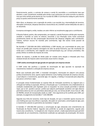 8
Posteriormente, porém, o contrato de compra e venda foi rescindido e o contribuinte teve que
devolver o valor inicialmente recebido pela venda e que continuava em conta corrente no exterior,
mas que tinha sofrido perda diante da crise mundial de 2008. O contribuinte readquiriu pelo mesmo
preço as quotas anteriormente vendidas.
Além disso, as despesas com a operação de venda e sua rescisão (e.g. intermediação de terceiros,
alterações contratuais, despesas bancárias e burocráticas etc.) também seriam deduzidas do valor a
ser devolvido.
A empresa estrangeira, então, recebeu um valor inferior ao inicialmente pago para o contribuinte.
A Receita Federal, porém, não compreendeu, em especial, a perda financeira sofrida pelo montante
recebido e mantido na conta no exterior, buscando a sua tributação como multa contratual
(rendimento) diante da não comprovação documental das despesas alegadas pelo contribuinte.
Todavia, nenhum recurso foi mantido pelo contribuinte, logo não existia renda passível de
tributação.
No Acórdão n° 2202-003.146 (DOU 14/03/2016), o CARF decidiu, por unanimidade de votos, que
houve um perdão pela empresa estrangeira do valor da perda financeira, que não resultando em
renda para o contribuinte, nem exigindo uma contraprestação (e.g. por serviços prestados), não
produz efeitos no âmbito do imposto de renda.
Apesar do exposto, o perdão de dívida pode ser tratado como doação e tributado pelo Fisco
estadual através do imposto sobre transmissão causa mortis e doação.
- CARF analisa amortização de ágio gerado em operação com empresa-veículo
O CARF ainda não pacificou a questão da amortização do ágio apurado na aquisição de
investimentos mediante a utilização de empresa veículo.
Neste caso analisado pelo CARF, o investidor estrangeiro, interessado em adquirir uma pessoa
jurídica (investimento alvo), aporta capital (dinheiro) numa holding (chamada de empresa veículo),
a qual adquire o investimento, apurando ágio. Em seguida, a holding é incorporada pela adquirida,
que passa a amortizar o ágio.
A autuação estava fundamentada na suposta falta de motivação econômica ou negocial para a
utilização da holding na aquisição. Afirmou a fiscalização que "a contribuinte criou artificialmente as
condições estabelecidas pelo legislador para se enquadrar na única exceção permitida à referida
regra, que se dá quando a pessoa jurídica que adquiriu participação societária com ágio absorve
patrimônio desta (ou tem seu patrimônio absorvido por esta, nos termos do §6º, inciso II do art. 386,
do RIR/99), através de incorporação, fusão ou cisão”. Este argumento já foi acolhido pelo CARF, por
exemplo, no julgamento do Acórdão n° 1101-000.899.
Segundo essa linha de raciocínio, neste tipo de situação, em que o investidor aporta recursos em
uma holding para que essa efetue a aquisição, não pode ser autorizada a amortização do ágio, pois
o investimento subsiste no patrimônio da investidora "original".
O Acórdão n° 1301-001.950 autorizou a amortização do ágio afastando este entendimento da
fiscalização da Receita Federal. Segundo voto proferido na sessão de julgamento, seguido pela
maioria dos conselheiros, “a situação de uma ‘empresa veículo’, criada especialmente para permitir
a aquisição de um investimento, é facilmente verificada nas operações de privatização. Há mesmo
 