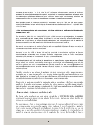 9
consenso de que os arts. 7° e 8° da Lei n° 9.532/1997 foram editados com o objetivo de facilitar o
processo de privatização de empresas estatais, permitindo às empresas investidoras recuperar parte
do investimento mediante a redução da carga tributária, o que, como contrapartida, permitiria que
os valores oferecidos ao Estado na aquisição das empresas estatais fossem maiores.”
Esta decisão, datada de 2 de março de 2016, é posterior a outras da CSRF, que não autorizaram a
amortização do ágio gerado pela utilização de empresas veículo (ver Acórdãos n°s 9101-002.186 e
9101-002.213).
- Não reconhecimento do ágio com empresa veículo e exigência do laudo anterior às operações
que geraram o ágio
No Acórdão n° 1402-002.124 (DOU 16/03/2016), o CARF discutiu o aproveitamento de despesas
com amortização de ágio para o cálculo do IRPJ e CSLL, no qual entendeu a fiscalização da Receita
Federal que o contribuinte se utilizou de empresa veículo e que o procedimento não se revestiu de
propósito negocial, mas teve o exclusivo objetivo de obter economia tributária.
De acordo com o relatório da auditoria fiscal, o ágio em questão já foi objeto de glosa em razão de
seu aproveitamento em períodos anteriores.
Durante o ano de 2004, o grupo no qual se encontra o contribuinte procedeu a diversas
reestruturações societárias, entre os meses de junho e dezembro, tendo ao final o contribuinte
autuado registrado ágio na incorporação de outra empresa do grupo.
Entendeu-se que o ágio não poderia ser aproveitado no presente caso porque a empresa utilizada
como veículo não adquiriu participação societária no contribuinte, pois tal aquisição teria ocorrido
de forma indireta, por outra empresa do grupo. Ou seja, entendeu-se que eventual ágio decorreria
da aquisição desta empresa terceira, mas que não seria possível no caso de aquisição da empresa
veículo utilizada.
Também entendeu-se que o laudo de avaliação não seria instrumento hábil a atestar os valores
envolvidos por se tratar de operações entre pessoas ligadas, que não reuniria condições de gerar
ágio dedutível na forma da lei. E mesmo que não houvesse tal impedimento, entendeu-se que o
conteúdo do laudo apresentado não tem robustez para sustentar a operação.
Finalmente, o laudo apresentado foi elaborado após as operações e não foram apresentadas
evidências de estudos anteriores para avaliação dos valores pagos na aquisição das participações
societárias, bem como que o atraso na elaboração de relatório de avaliação e da contabilização do
ágio resultante prejudica o direito à dedução da amortização.
- Empresa veículo e fundamento econômico do ágio
De forma muito semelhante ao caso acima, no Acórdão n° 1402-002.062 (DOU 10/03/2016)
analisou-se lançamento decorrente da redução do lucro real e da base de cálculo da CSLL em
virtude da amortização de ágio.
No caso, segundo o fisco, as despesas de ágio decorreram de reestruturação societária com criação
de empresa veículo, sem propósito negocial e sem mudança de controle acionário, e posterior
incorporação reversa, configurando simulação com abuso de direito. O contribuinte, por sua vez,
alegava que as operações societárias teriam sido realizadas com o propósito de evitar a abertura de
capital da empresa adquirida, decorrente de exigências das normas da Comissão de Valores
 
