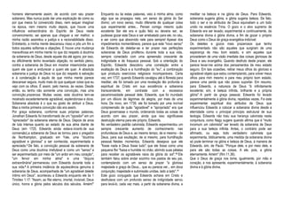 homens eternamente assim, de acordo com seu prazer
soberano. Mas nunca pude dar uma explicação de como ou
por que meios fui convencido disso, nem sequer imaginar
na época, nem mesmo muito depois, que houve uma
influência extraordinária do Espírito de Deus neste
convencimento; sei apenas que cheguei a ver melhor, e
minha razão assimilou a justiça e a racionabilidade disso.
Entretanto, a minha mente descansou nisso e pôs um fim a
todos aqueles sofismas e objeções. E houve uma mudança
maravilhosa em minha mente no que diz respeito à doutrina
da soberania de Deus, desde aquele dia até agora; por isso,
eu dificilmente tenho levantado objeção, no sentido pleno,
contra a soberania de Deus em mostrar misericórdia para
quem ele quer e endurecer a quem ele quer. A absoluta
soberania e justiça de Deus no que diz respeito à salvação
e à condenação é aquilo de que minha mente parece
descansar segura, muito mais do que qualquer coisa que eu
vejo com os olhos. É assim, pelo menos, às vezes. Desde
então, eu tenho não somente uma convicção, mas uma
convicção prazerosa. Muitas vezes, esta doutrina tem-se
mostrado excedentemente agradável, esplendorosa e doce.
Soberania absoluta é o que eu gosto de atribuir a Deus.
Mas a minha primeira convicção não era assim.
Por graça soberana, conforme suas próprias palavras,
Jonathan Edwards foi transformado de um "opositor" em um
"apreciador" da soberania eterna de Deus. Depois de anos
de luta intensa quanto ao estado de sua alma diante de
Deus (em 1725, Edwards ainda estava incerto de sua
conversão),a soberania de Deus se tornou para o pregador
de Northampton, graduado em Yale, uma "doutrina
agradável e gloriosa" a ser conhecida, experimentada e
apreciada.3 De fato, a convicção pessoal da soberania de
Deus como uma doutrina irrefutável e como um "senso" a
ser experimentado por meio de "um ardor em meu coração",
"um fervor em minha alma" e uma "doçura
extraordinária" permaneceu com Edwards durante toda a
sua vida.6 A primeira instância de aquiescência genuína à
soberania de Deus, acompanhada de "um agradável deleite
íntimo em Deus", aconteceu a Edwards enquanto ele lia 1
Timóteo 1.17: "Assim, ao Rei eterno, imortal, invisível, Deus
único, honra e glória pelos séculos dos séculos. Amém!"
Enquanto eu lia estas palavras, veio à minha alma, como
algo que se propagou nela, um senso da glória do Ser
divino; um novo senso, muito diferente de qualquer coisa
que experimentei antes... Pensei comigo mesmo quão
excelente Ser ele era e quão feliz eu deveria ser, se
pudesse gozar este Deus e ser arrebatado para ele, no céu,
e ser como que absorvido nele para sempre! Apesar dos
impedimentos momentâneos, parece que este "novo senso"
de Edwards de deleitar-se e ter prazer nas perfeições
soberanas de Deus proliferou durante toda a sua vida,
sempre conectado com uma apreensão crescente de
indignidade e de fraqueza pessoal. Sob a orientação do
Espírito, Edwards descobriu uma correlação entre a
exaltação de Deus e a humilhação do "eu", a combinação
que produziu exercícios religiosos incomparáveis. Certa
vez, em 1737, quando Edwards cavalgou até à floresta para
meditar, ele foi tomado por uma revelação tão profunda e
espiritual de Cristo em sua excelência e soberania
transcendente, em contraste com a excessiva
pecaminosidade pessoal dele, Edwards, que foi inundado
por um dilúvio de lágrimas de alegria, por mais de uma
hora. De novo, em 1739, ele foi tomado por uma incrível
compreensão de quão "agradável" e "apropriado" era que
Deus governasse o mundo, ordenando todas as coisas de
acordo com seu prazer, ainda que isso significasse
destruição eterna para ele próprio, Edwards.
No verdadeiro padrão calvinista, Edwards experimentou um
sempre crescente aumento de conhecimento nas
profundezas de Deus e, ao mesmo tempo, de si mesmo - de
Deus, para sua exultação; de si mesmo, para humilhação
pessoal. Nestes momentos, Edwards desejava que ele
"fosse nada e Deus fosse tudo"; que ele fosse como uma
pequena flor "baixa e humilde no chão, abrindo suas pétalas
para receber os agradáveis raios da glória do sol".10 Ele
também falou sobre andar sozinho nos pastos de seu pai,
contemplando com um senso de prazer "a gloriosa
majestade e graça de Deus... que eu parecia ver... em doce
conjunção; majestade e submissão unidas, lado a lado".11
Este gozo conjugado que Edwards achava em Cristo e
desfrutava com um profundo senso de indignidade serviu
para levá-lo, cada vez mais, a partir da soberania divina, a
meditar na beleza e na glória de Deus. Para Edwards,
soberania sugeria glória, e glória sugeria beleza. De fato,
todo o ser e os atributos de Deus equivaliam a um todo
unido na essência Trina. O gozo e o alvo supremo de
Edwards era ser levado, experimental e continuamente, da
soberania divina à glória divina, a fim de gozar o próprio
Deus como o Deus de graça evangélica indizível:
Os deleites e gozos mais prazerosos que tenho
experimentado não são aqueles que surgiram de uma
esperança de meu bom estado, e sim aqueles que
procederam de uma visão imediata das coisas gloriosas de
Deus e seu evangelho. Quando desfruto deste prazer, ele
parece levar-me acima dos pensamentos de meu estado
seguro. Em tais ocasiões, retirar meus olhos do glorioso e
agradável objeto que estou contemplando, para volver meus
olhos para mim mesmo e para meu próprio bom estado,
parece uma perda que não posso suportar. Em resumo,
para Edwards, a natureza de Deus "é infinitamente
excelente; sim, é beleza infinita, brilhante e a própria
glória". A partir da graça pessoal, Edwards foi levado
experimentalmente à glória divina, repetidas vezes. Foi este
experimentar espiritual dos atributos de Deus que
influenciou Edwards a colocar a soberania divina desde a
eternidade como o principal princípio estrutural de sua
teologia. Edwards não traiu sua herança calvinista nesta
conjuntura, como Nagy sugere quando afirma que é "muito
incomum um calvinista" ser levado da soberania de Deus
para a sua beleza infinita. Antes, o contrário pode ser
afirmado, ou seja, todo verdadeiro calvinista que
experimenta, biblicamente, uma medida da soberania divina
só pode terminar na glória e beleza de Deus, à maneira de
Edwards, sim, de Paulo: "Porque dele, e por meio dele, e
para ele são todas as coisas. A ele, pois, a glória
eternamente. Amém" (Rm 11.36).
Que o Deus de graça nos tome, igualmente, por mão e
coração, e nos apresente, experimentalmente, à soberania
divina e à glória divina.
 