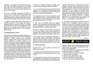 autoridade, e não esperam até que o Senhor lhes diga:
‘Vão, e falem’,sãoreveladas e condenadas...nem a palavra
deles, nem suas obras são dignas de crédito, nem há
nenhum poder nelas, a não ser que sejam proferidas com
base em uma comissão”.
Em resumo, a autoridade do pregador não reside nele
mesmo, mas no próprio Senhor Jesus, falando pela
exposição fiel da sua Palavra: “Nós afirmamos que na
proclamaçãodosermãoopregadordeveriadeixarde ladoa
sabedoriahumanae pregar em demonstração do Espírito”.
A sabedoria humana deveria estar oculta dentro do
conteúdo do sermão e na sua entrega. Isso porque “a
pregaçãodaPalavraé o testemunhode Deus e a confissão
do conhecimento de Cristo e não da habilidade humana”.
Porque, no fim: “Os ouvintes não deveriam ter uma fé
dependente da habilidade humana, e, sim, do poder da
Palavra de Deus”.
4. A preparação para o sermão
Perkinsdedicouosprimeiroscapítulosdeseutratado a uma
exposição do que é a Escritura. Ele fala inicialmente da
excelência da Bíblia, perfeição, pureza, eternidade,
suficiência, verdade, poder em sua eficácia, discernindo o
coração, subjugando a consciência, gloriosa na sua
mensagem básica,queé simples para aquele que lê. Nela,
Cristo que é profetizado no Antigo Testamento é o Messias
vindo no Novo Testamento. Como a Escritura é a Palavra
de Deus, tem em si mesmo o testemunho e quem a estuda
sabeque elaé poderosaparaconverter pecadores. Perkins
afirmou a centralidade da pregação por causa de seu
conceitodasEscrituras,porentenderquesua exposiçãoéo
meio ordinário de salvação, e que o homem é um ser com
capacidades racionais: “Porque quando as promessas da
misericórdia de Deus são oferecidas ao Seu povo através
da pregaçãoda Palavra por um ministro ordenado, é como
se o próprio Cristo, em pessoa, estivesse falando através
das Suas ordenanças”.
Ele oferece os seguintes passos que acredita serem
necessários para se interpretar a Bíblia corretamente.
1. Ter um conhecimento geral de toda doutrina bíblica. Se
alguém tem um conhecimento claro da verdade, estará
habilitado a ser um intérprete fiel da Palavra de Deus. Se
ele conhece o todo pode interpretar parte.
2. Em segundolugar,ler a Escritura em sequência, usando
análise gramatical, retórica e lógica para entender o texto.
Como Calvino e os demais reformadores, ele acreditava
que o texto tem apenas um único sentido.
3. Fazer uso de comentários escritos por exegetas
ortodoxos. Perkinsencorajoualeitura de textos dos Pais da
Igreja na preparação do sermão, mas também que se
ocultasse este estudo nas citações feitas do púlpito.
4. Manter um registro do que se está lendo. Ele chamava
isto de “livro de registro de leitura”, onde se registraria as
passagens lidas, os pontos principais e um esboço do que
pregavam, para ter sempre material antigo e novo à mão.
5. Não esquecer que toda interpretação bíblica deve ser
feita em oração, porque o Espírito Santo é o interprete da
Palavra de Deus. E somente o Espírito Santo, ligado à
Palavra, pode salvar pecadores: “Desvenda os meus olhos,
paraque eu contempleasmaravilhasdatua lei”(Sl 119.18).
5. A estrutura do sermão
Segundo Perkins, há quatro divisões que servem como
estrutura para o sermão:
1. “Aleitura do texto claramente das Escrituras canônicas”.
Ler atentamente o texto nas Escrituras no idioma do povo
comum.
2. “Explicação do seu sentido, após ter sido lido, à luzdas
própriasEscrituras”.Dar o sentidoe a compreensão do que
está sendo lido pela própria Escritura e tirar do texto o seu
significadonatural, segundo o contexto onde se encontra a
passagem, retirando alguns pontos úteis da doutrina.
Seguindo este método o pregador mostra de forma clara à
sua congregação que a doutrina que está pregando vem
diretamente de uma exegese da Escritura. Então,
desenvolve a doutrina que extraiu da Escritura através de
demonstrações e argumentos. Nesse contexto precisamos
enfatizar que os puritanos enfatizaram a pregação
expositiva, não raro, pregando anos a fio em um livro da
Bíblia. Em sua pregação, Perkins expôs Gálatas 1-5,
Mateus 5-7, Judas, Hebreus 11 e Apocalipse 1-3.
3. “A extração de alguns pontos doutrinários a partir do
sentido natural da passagem”: Juntar uns poucos e
proveitosos pontos doutrinais, extraídos do sentido natural.
A doutrina é o resumo das verdades encontradas no texto.
Como exemplo: “[Os verdadeiros minstros do evangelho]
não devem pregar nem somente a lei nem o evangelho,
como alguns sem sabedoria o fazem... Tanto a lei como o
evangelho devem ser pregados; a lei para dar à luz o
arrependimentoe o evangelho para conduzir à fé. Mas eles
devem ser pregados na ordem apropriada, primeiro a lei
para produzir arrependimento, e então o evangelho para
operar fé e perdão – nunca ao contrário”.
____________________________________continua
1.Missões: Benício Campos (Moçambique), Raimundo
(Albânia), Edvânio (Portugal), Leonardo (Piura, Peru).
Ricardo e Érica (Mauritânia)
2. Ore pelos enfermos em nossa igreja, pelas famílias
e pelos novos irmãos e visitantes.
3. Ore pelos líderes da nossa comunidade.
4. Ore pelo pastor e sua família.
5. Ore pelo nosso país, Estado e cidade;
6. Ore pelo crescimento da nossa igreja.
7. Ore por você e seu crescimento espiritual.
 
