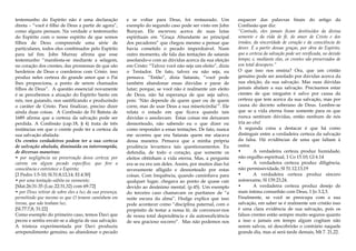 testemunho do Espírito não é uma declaração
direta – “você é filho de Deus a partir de agora”,
como alguns pensam. Na verdade o testemunho
do Espírito com o nosso espírito de que somos
filhos de Deus compreende uma série de
particulares, todos eles combinados pelo Espírito
para tal fim. John Murray afirma que esse
testemunho “manifesta-se mediante a selagem,
no coração dos crentes, das promessas de que são
herdeiros de Deus e coerdeiros com Cristo. isso
produz neles certeza do grande amor que o Pai
lhes proporciona, a ponto de serem chamados
filhos de Deus”. A questão essencial novamente
é se percebemos a atuação do Espírito Santo em
nós, nos guiando, nos santificando e produzindo
o caráter de Cristo. Para finalizar, preciso dizer
ainda duas coisas. A Confissão de Fé Batista de
1689 afirma que a certeza da salvação pode ser
perdida. A Confissão (cap.18, § 4) trata de três
instâncias em que o crente pode ter a certeza da
sua salvação abalada:
Os crentes verdadeiros podem ter a sua certeza
de salvação abalada, diminuída ou interrompida,
de diversas maneiras:
• por negligência na preservação dessa certeza; por
caírem em algum pecado específico, que fere a
consciência e entristece o Espírito;
[2 Pedro 1:5-10; Sl.51:8,12,14; Ef.4:30]
• por uma tentação súbita ou veemente;
[Mat.26:31-35 (Luc.22:31,32) com 69-72]
• por Deus retirar de sobre eles a luz da sua presença,
permitindo que mesmo os que O temem caminhem em
trevas, que não tenham luz.
[Sl.77:7,8; 31:22]
Como exemplo do primeiro caso, temos Davi que
pecou e sentiu esvair-se a alegria de sua salvação.
A tristeza experimentada por Davi produziu
arrependimento genuíno, ao abandonar o pecado
e se voltar para Deus, foi restaurado. Um
exemplo do segundo caso pode ser visto em John
Bunyan. Ele escreveu acerca de suas lutas
espirituais em “Graça Abundante ao principal
dos pecadores” que chegou mesmo a pensar que
havia cometido o pecado imperdoável. Num
outro momento, ele fala das tentações de satanás
assolando-o com as dúvidas acerca da sua eleição
em Cristo: “Talvez você não seja um eleito”, dizia
o Tentador. De fato, talvez eu não seja, eu
pensava. “Então”, dizia Satanás, “você pode
também abandonar essas dúvidas e parar de
lutar; porque, se você não é realmente um eleito
de Deus, não há esperança de que seja salvo,
pois: ‘Não depende de quem quer ou de quem
corre, mas de usar Deus a sua misericórdia’”. Ele
relata o estado em que ficava quando tais
dúvidas o assolavam: Estas coisas me deixaram
desnorteado, não sabendo eu o que dizer ou
como responder a essas tentações. De fato, nunca
me ocorreu que era Satanás quem me atacava
dessa maneira. Pensava que a minha própria
prudência levantava tais questionamentos. Eu
defendia, de todo o coração, que somente os
eleitos obtinham a vida eterna. Mas, a pergunta
era se eu era um deles. Assim, por muitos dias fui
severamente afligido e desnorteado por estas
coisas. Com frequência, quando caminhava para
qualquer lugar, chegava ao ponto de quase cair
devido ao desânimo mental. (p.45). Um exemplo
do terceiro caso chamavam os puritanos de “a
noite escura da alma”. Hodge explica que isso
pode acontecer como “disciplina paternal, com o
propósito de testar a nossa fé, de convencer-nos
de nossa total dependência e da autossuficiência
de seu gracioso socorro”. Mas não podemos nos
esquecer das palavras finais do artigo da
Confissão que diz:
“Contudo, eles jamais ficam destituídos da divina
semente e da vida de fé, do amor de Cristo e dos
irmãos, da sinceridade de coração e da consciência do
dever. É a partir dessas graças, por obra do Espírito,
que a certeza da salvação pode ser revificada, no devido
tempo; e, mediante elas, os crentes são preservados de
um total desespero.”
O que isso nos ensina? Ora, que um cristão
genuíno pode ser assolado por dúvidas acerca da
sua eleição, da sua salvação. Mas suas dúvidas
jamais abalam a sua salvação. Precisamos estar
cientes de que ninguém é salvo por causa da
certeza que tem acerca da sua salvação, mas por
causa do decreto soberano de Deus. Lembre-se
que se a vida eterna fosse somente para os que
nunca sentiram dúvidas, então nenhum de nós
iria ao céu!
A segunda coisa a destacar é que há como
distinguir entre a verdadeira certeza da salvação
da falsa. Há evidências de uma que faltam à
outra:
• A verdadeira certeza produz humidade,
não orgulho espiritual, 1 Co 15.10; Gl 6.14
• A verdadeira certeza produz diligência,
não permissividade, Sl 51.12,13,19
• A verdadeira certeza produz sincero
autoexame, Sl 139.23,24.
• A verdadeira certeza produz desejo de
mais íntima comunhão com Deus, 1 Jo 3.2,3.
Finalmente, se você se preocupa com a sua
salvação, em saber se é realmente um cristão isso
é uma clara evidência de sua salvação, pois os
falsos crentes estão sempre muito seguros quanto
a isso e jamais em tempo algum cogitam não
serem salvos, só descobrirão o contrário naquele
grande dia, mas aí será tarde demais, Mt 7. 21,22.
 