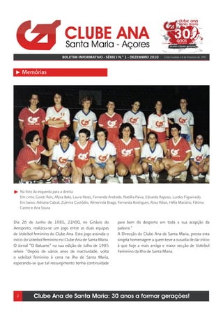 BOLETIM INFORMATIVO - SÉRIE I N.º 1 - DEZEMBRO 2010             Clube fundado a 8 de Fevereiro de 1981




      Memórias




     Na foto da esquerda para a direita:
     Em cima: Goreti Reis, Alzira Belo, Laura Peres, Fernanda Andrade, Natália Paiva, Eduarda Raposo, Lurdes Figueiredo.
     Em baixo: Adriana Cabral, Zulmira Custódio, Almerinda Braga, Fernanda Rodrigues, Rosa Ribas, Hélia Mariano, Fátima
     Castro e Ana Sousa


Dia 26 de Junho de 1985, 21h00, no Ginásio do                     para bem do desporto em toda a sua acepção da
Aeroporto, realizou-se um jogo entre as duas equipas              palavra.”
de Voleibol feminino do Clube Ana. Este jogo assinala o           A Direcção do Clube Ana de Santa Maria, presta esta
início do Voleibol feminino no Clube Ana de Santa Maria.          singela homenagem a quem teve a ousadia de dar início
O Jornal “O Baluarte” na sua edição de Julho de 1985              à que hoje a mais antiga e maior secção de Voleibol
refere “Depois de vários anos de inactividade, volta              Feminino da Ilha de Santa Maria.
o voleibol feminino à cena na ilha de Santa Maria,
esperando-se que tal ressurgimento tenha continuidade




 2           Clube Ana de Santa Maria: 30 anos a formar gerações!
 