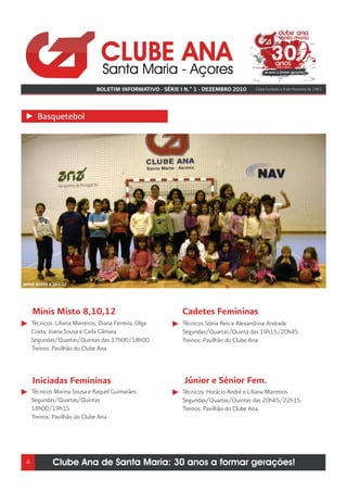 BOLETIM INFORMATIVO - SÉRIE I N.º 1 - DEZEMBRO 2010    Clube fundado a 8 de Fevereiro de 1981




       Basquetebol




MINIS MISTO 8,10 e 12




     Minis Misto 8,10,12                                     Cadetes Femininas
     Técnicos: Liliana Marreiros, Diana Ferreira, Olga       Técnicos Sónia Reis e Alexandrina Andrade
     Costa, Joana Sousa e Carla Câmara                       Segundas/Quartas/Quinta das 19h15/20h45
     Segundas/Quartas/Quintas das 17h00/18h00                Treinos: Pavilhão do Clube Ana
     Treinos: Pavilhão do Clube Ana



     Iniciadas Femininas                                     Júnior e Sénior Fem.
     Técnicos Marina Sousa e Raquel Guimarães                Técnicos: Horácio André e Liliana Marreiros
     Segundas/Quartas/Quintas                                Segundas/Quartas/Quintas das 20h45/22h15
     18h00/19h15                                             Treinos: Pavilhão do Clube Ana
     Treinos: Pavilhão do Clube Ana




 4            Clube Ana de Santa Maria: 30 anos a formar gerações!
 