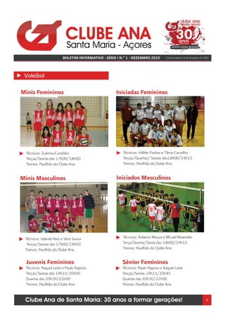 BOLETIM INFORMATIVO - SÉRIE I N.º 1 - DEZEMBRO 2010      Clube fundado a 8 de Fevereiro de 1981




 Voleibol

Minis Femininos                                    Iniciadas Femininos




  Técnicos: Zulmira Custódio                           Técnicos: Hélder Freitas e Tânia Carvalho
  Terças/Sextas das 17h00/18h00                        Terças/Quartas/ Sextas das18h00/19h15
  Treinos: Pavilhão do Clube Ana                       Treinos: Pavilhão do Clube Ana


Minis Masculinos                                    Iniciados Masculinos




 Técnicos: Iolanda Reis e Vera Sousa                   Técnicos: Roberto Moura e Micael Resendes
  Terças/Sextas das 17h00/18h00                        Terça/Quinta/Sexta das 18h00/19h15
 Treinos: Pavilhão do Clube Ana                        Treinos: Pavilhão do Clube Ana


  Juvenis Femininos                                    Sénior Femininos
  Técnicos: Raquel Leite e Paulo Raposo                Técnicos: Paulo Raposo e Raquel Leite
  Terças/Sextas das 19h15/20h45                        Terças/Sextas 19h15/20h45
  Quartas das 20h30/22h00                              Quartas das 20h30/22h00
  Treinos: Pavilhão do Clube Ana                       Treinos: Pavilhão do Clube Ana


 Clube Ana de Santa Maria: 30 anos a formar gerações!                                                               5
 