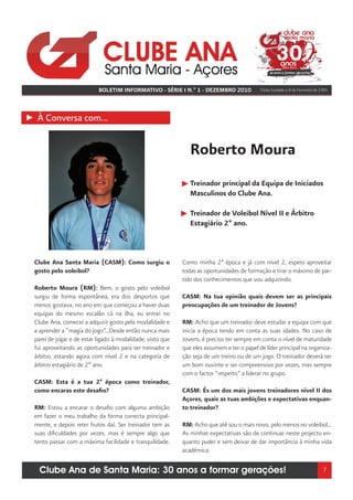 BOLETIM INFORMATIVO - SÉRIE I N.º 1 - DEZEMBRO 2010              Clube fundado a 8 de Fevereiro de 1981




 À Conversa com...


                                                              Roberto Moura
                                                              Treinador principal da Equipa de Iniciados
                                                              Masculinos do Clube Ana.

                                                              Treinador de Voleibol Nível II e Árbitro
                                                              Estagiário 2º ano.



Clube Ana Santa Maria (CASM): Como surgiu o                Como minha 2ª época e já com nível 2, espero aproveitar
gosto pelo voleibol?                                       todas as oportunidades de formação e tirar o máximo de par-
                                                           tido dos conhecimentos que vou adquirindo.
Roberto Moura (RM): Bem, o gosto pelo voleibol
surgiu de forma espontânea, era dos desportos que          CASM: Na tua opinião quais devem ser as principais
menos gostava, no ano em que começou a haver duas          preocupações de um treinador de Jovens?
equipas do mesmo escalão cá na ilha, eu entrei no
Clube Ana, comecei a adquirir gosto pela modalidade e      RM: Acho que um treinador deve estudar a equipa com que
a aprender a “magia do jogo”...Desde então nunca mais      inicia a época tendo em conta as suas idades. No caso de
parei de jogar e de estar ligado à modalidade, visto que   Jovens, é preciso ter sempre em conta o nível de maturidade
fui aproveitando as oportunidades para ser treinador e     que eles assumem e ter o papel de líder principal na organiza-
árbitro, estando agora com nível 2 e na categoria de       ção seja de um treino ou de um jogo. O treinador deverá ser
árbitro estagiário de 2º ano.                              um bom ouvinte e ser compreensivo por vezes, mas sempre
                                                           com o factor “respeito” a liderar no grupo.
CASM: Esta é a tua 2ª época como treinador,
como encaras este desafio?                                 CASM: És um dos mais jovens treinadores nível II dos
                                                           Açores, quais as tuas ambições e expectativas enquan-
RM: Estou a encarar o desafio com alguma ambição           to treinador?
em fazer o meu trabalho da forma correcta principal-
mente, e depois reter frutos daí. Ser treinador tem as     RM: Acho que até sou o mais novo, pelo menos no voleibol...
suas dificuldades por vezes, mas é sempre algo que         As minhas expectativas são de continuar neste projecto en-
tento passar com a máxima facilidade e tranquilidade.      quanto puder e sem deixar de dar importância à minha vida
                                                           académica.

  Clube Ana de Santa Maria: 30 anos a formar gerações!                                                                        7
 