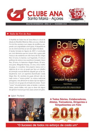 BOLETIM INFORMATIVO - SÉRIE I N.º 1 - DEZEMBRO 2010   Clube fundado a 8 de Fevereiro de 1981




 Baile de Fim de Ano
O Pavilhão do Clube Ana de Santa Maria é o local de
eleição do Réveillon Mariense. Mais uma vez, o Baile de
Fim de Ano acontece num espaço de excelência, pre-
parado com originalidade e bom gosto. A despedida do
ano de 2010 será feita ao som dos Splash the Band.
A banda, formada em Agosto de 2007, é constituída
por cinco elementos que em comum têm o gosto pela
música e são residentes em Vila Franca de Xira. Sérgio
Reis, 53 anos, é o baixista. Luís Figueiredo, 37 anos, é
professor de música e toca saxofone e trompete. Vasco
Reis, 29 anos, é o baterista e Rogério Nunes, 28 anos,
toca piano. Margarida Arcanjo, 22 anos, única mulher
do grupo, é a vocalista. Este projecto nasceu com o
objectivo de se criar um grupo que faça um trabalho
de animação musical diferente daquele que se faz ha-
bitualmente. Com um repertório diversificado”, revela
Sérgio Reis. Os membros do grupo afirmam não ter
nada contra a “música pimba” ou música tradicional
portuguesa, mas demarcam-se desse tipo de registo e
recusam ser um grupo de animação de arraiais. Tocam
“covers” de praticamente todas as bandas e cantores.
Valsas, passos dobles, rock, pop ou slows são alguns
dos géneros musicais que mais vezes cantam em palco.


  Splash: The Band




            “O Sucesso de todos no esforço de cada um”
 