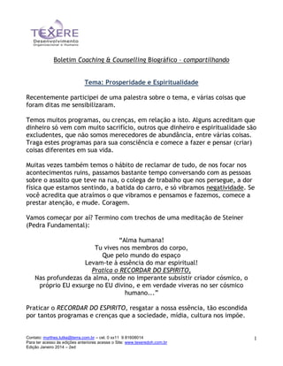 Boletim Coaching & Counselling Biográfico – compartilhando
Tema: Prosperidade e Espiritualidade
Recentemente participei de uma palestra sobre o tema, e várias coisas que
foram ditas me sensibilizaram.
Temos muitos programas, ou crenças, em relação a isto. Alguns acreditam que
dinheiro só vem com muito sacrifício, outros que dinheiro e espiritualidade são
excludentes, que não somos merecedores de abundância, entre várias coisas.
Traga estes programas para sua consciência e comece a fazer e pensar (criar)
coisas diferentes em sua vida.
Muitas vezes também temos o hábito de reclamar de tudo, de nos focar nos
acontecimentos ruins, passamos bastante tempo conversando com as pessoas
sobre o assalto que teve na rua, o colega de trabalho que nos persegue, a dor
física que estamos sentindo, a batida do carro, e só vibramos negatividade. Se
você acredita que atraímos o que vibramos e pensamos e fazemos, comece a
prestar atenção, e mude. Coragem.
Vamos começar por aí? Termino com trechos de uma meditação de Steiner
(Pedra Fundamental):
“Alma humana!
Tu vives nos membros do corpo,
Que pelo mundo do espaço
Levam-te à essência do mar espiritual!
Pratica o RECORDAR DO ESPIRITO,
Nas profundezas da alma, onde no imperante subsistir criador cósmico, o
próprio EU exsurge no EU divino, e em verdade viveras no ser cósmico
humano...”
Praticar o RECORDAR DO ESPIRITO, resgatar a nossa essência, tão escondida
por tantos programas e crenças que a sociedade, mídia, cultura nos impõe.

Contato: myrthes.lutke@terra.com.br – cel. 0 xx11 9 81608014
Para ter acesso às edições anteriores acesse o Site: www.texeredoh.com.br
Edição Janeiro 2014 – 2ed

1

 