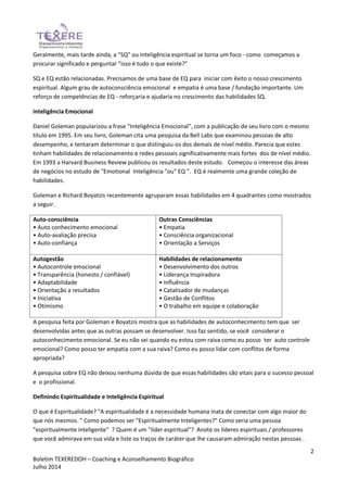 2
Boletim TEXEREDOH – Coaching e Aconselhamento Biográfico
Julho 2014
Geralmente, mais tarde ainda, a "SQ" ou inteligência espiritual se torna um foco - como começamos a
procurar significado e perguntar "isso é tudo o que existe?"
SQ e EQ estão relacionadas. Precisamos de uma base de EQ para iniciar com êxito o nosso crescimento
espiritual. Algum grau de autoconsciência emocional e empatia é uma base / fundação importante. Um
reforço de competências de EQ - reforçaria e ajudaria no crescimento das habilidades SQ.
inteligência Emocional
Daniel Goleman popularizou a frase "Inteligência Emocional", com a publicação de seu livro com o mesmo
título em 1995. Em seu livro, Goleman cita uma pesquisa da Bell Labs que examinou pessoas de alto
desempenho, e tentaram determinar o que distinguiu-os dos demais de nível médio. Parecia que estes
tinham habilidades de relacionamento e redes pessoais significativamente mais fortes dos de nível médio.
Em 1993 a Harvard Business Review publicou os resultados deste estudo. Começou o interesse das áreas
de negócios no estudo de "Emotional Inteligência "ou" EQ ". EQ é realmente uma grande coleção de
habilidades.
Goleman e Richard Boyatzis recentemente agruparam essas habilidades em 4 quadrantes como mostrados
a seguir.
Auto-consciência
• Auto conhecimento emocional
• Auto-avaliação precisa
• Auto-confiança
Outras Consciências
• Empatia
• Consciência organizacional
• Orientação a Serviços
Autogestão
• Autocontrole emocional
• Transparência (honesto / confiável)
• Adaptabilidade
• Orientação a resultados
• Iniciativa
• Otimismo
Habilidades de relacionamento
• Desenvolvimento dos outros
• Liderança Inspiradora
• Influência
• Catalisador de mudanças
• Gestão de Conflitos
• O trabalho em equipe e colaboração
A pesquisa feita por Goleman e Boyatzis mostra que as habilidades de autoconhecimento tem que ser
desenvolvidas antes que as outras possam se desenvolver. Isso faz sentido, se você considerar o
autoconhecimento emocional. Se eu não sei quando eu estou com raiva como eu posso ter auto controle
emocional? Como posso ter empatia com a sua raiva? Como eu posso lidar com conflitos de forma
apropriada?
A pesquisa sobre EQ não deixou nenhuma dúvida de que essas habilidades são vitais para o sucesso pessoal
e o profissional.
Definindo Espiritualidade e Inteligência Espiritual
O que é Espiritualidade? "A espiritualidade é a necessidade humana inata de conectar com algo maior do
que nós mesmos. " Como podemos ser "Espiritualmente Inteligentes?" Como seria uma pessoa
"espiritualmente inteligente" ? Quem é um "líder espiritual"? Anote os líderes espirituais / professores
que você admirava em sua vida e liste os traços de caráter que lhe causaram admiração nestas pessoas .
 