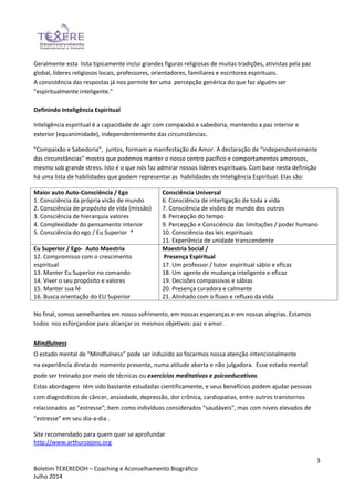 3
Boletim TEXEREDOH – Coaching e Aconselhamento Biográfico
Julho 2014
Geralmente esta lista tipicamente inclui grandes figuras religiosas de muitas tradições, ativistas pela paz
global, líderes religiosos locais, professores, orientadores, familiares e escritores espirituais.
A consistência das respostas já nos permite ter uma percepção genérica do que faz alguém ser
"espiritualmente inteligente."
Definindo Inteligência Espiritual
Inteligência espiritual é a capacidade de agir com compaixão e sabedoria, mantendo a paz interior e
exterior (equanimidade), independentemente das circunstâncias.
"Compaixão e Sabedoria”, juntos, formam a manifestação de Amor. A declaração de "independentemente
das circunstâncias" mostra que podemos manter o nosso centro pacífico e comportamentos amorosos,
mesmo sob grande stress. Isto é o que nós faz admirar nossos líderes espirituais. Com base nesta definição
há uma lista de habilidades que podem representar as habilidades de Inteligência Espiritual. Elas são:
Maior auto Auto-Consciência / Ego
1. Consciência da própria visão de mundo
2. Consciência de propósito de vida (missão)
3. Consciência de hierarquia valores
4. Complexidade do pensamento interior
5. Consciência do ego / Eu Superior *
Consciência Universal
6. Consciência de interligação de toda a vida
7. Consciência de visões de mundo dos outros
8. Percepção do tempo
9. Percepção e Consciência das limitações / poder humano
10. Consciência das leis espirituais
11. Experiência de unidade transcendente
Eu Superior / Ego- Auto Maestria
12. Compromisso com o crescimento
espiritual
13. Manter Eu Superior no comando
14. Viver o seu propósito e valores
15. Manter sua fé
16. Busca orientação do EU Superior
Maestria Social /
Presença Espiritual
17. Um professor / tutor espiritual sábio e eficaz
18. Um agente de mudança inteligente e eficaz
19. Decisões compassivas e sábias
20. Presença curadora e calmante
21. Alinhado com o fluxo e refluxo da vida
No final, somos semelhantes em nosso sofrimento, em nossas esperanças e em nossas alegrias. Estamos
todos nos esforçandoe para alcançar os mesmos objetivos: paz e amor.
Mindfulness
O estado mental de “Mindfulness” pode ser induzido ao focarmos nossa atenção intencionalmente
na experiência direta do momento presente, numa atitude aberta e não julgadora. Esse estado mental
pode ser treinado por meio de técnicas ou exercícios meditativos e psicoeducativos.
Estas abordagens têm sido bastante estudadas cientificamente, e seus benefícios podem ajudar pessoas
com diagnósticos de câncer, ansiedade, depressão, dor crônica, cardiopatias, entre outros transtornos
relacionados ao “estresse”; bem como indivíduos considerados “saudáveis”, mas com níveis elevados de
“estresse” em seu dia-a-dia .
Site recomendado para quem quer se aprofundar
http://www.arthurzajonc.org
 