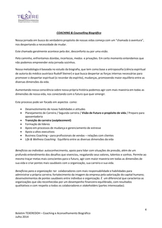 4
Boletim TEXEREDOH – Coaching e Aconselhamento Biográfico
Julho 2014
COACHING & Counselling Biográfico
Nossa jornada em busca do verdadeiro propósito de nossas vidas começa com um “chamado à aventura”,
nos despertando a necessidade de mudar.
Este chamado geralmente acontece pela dor, desconforto ou por uma visão.
Pelo caminho, enfrentamos dúvidas, incertezas, medos e privações. Em certo momento entendemos que
não podemos empreender esta jornada sozinhos.
Nossa metodologia é baseada no estudo da biografia, que tem como base a antroposofia (ciência espiritual
de autoria do médico austríaco Rudolf Steiner) e que busca despertar as forças internas necessárias para
promover o despertar espiritual (o recordar do espírito), mudanças, promovendo maior equilíbrio entre as
diversas dimensões da vida.
Aumentando nossa consciência sobre nossa própria história podemos agir com mais maestria em todas as
dimensões de nossa vida, nos conectando com o futuro que quer emergir.
Este processo pode ser focado em aspectos como:
 Desenvolvimento de novas habilidades e atitudes
 Planejamento de Carreira / Segunda carreira / Visão de Futuro e propósito de vida / Preparo para
aposentadoria
 Transição de carreira (outplacement)
 Formação de líderes
 Apoio em processos de mudança e gerenciamento de estresse
 Apoio a altos executivos
 Business Coaching – para profissionais de vendas – relações com clientes
 Life & Wellness Coaching: Equilíbrio entre as diversas dimensões da vida
Benefícios ao individuo: autoconhecimento, apoio para lidar com situações de pressão, além de um
profundo entendimento dos desafios que vivenciou, resgatando seus valores, talentos e sonhos. Permite ao
mesmo traçar metas mais conscientes para o futuro, agir com maior maestria em todas as dimensões de
sua vida e criar pontes mais saudáveis com a organização, sua carreira e sua vida.
Benefícios para a organização: ter colaboradores com mais responsabilidade e habilidades para
administrar a própria carreira; fortalecimento da imagem da empresa pela valorização do capital humano;
desenvolvimentos de pontes saudáveis entre indivíduo e organização. É um diferencial que caracteriza as
organizações que são reconhecidas por um desempenho financeiro equilibrado, com resultados
qualitativos e com respeito a todos os colaboradores e stakeholders (partes interessadas).
 
