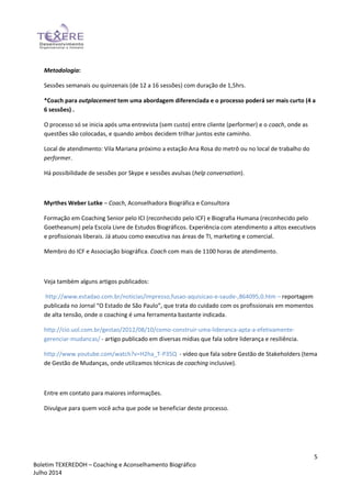 5
Boletim TEXEREDOH – Coaching e Aconselhamento Biográfico
Julho 2014
Metodologia:
Sessões semanais ou quinzenais (de 12 a 16 sessões) com duração de 1,5hrs.
*Coach para outplacement tem uma abordagem diferenciada e o processo poderá ser mais curto (4 a
6 sessões) .
O processo só se inicia após uma entrevista (sem custo) entre cliente (performer) e o coach, onde as
questões são colocadas, e quando ambos decidem trilhar juntos este caminho.
Local de atendimento: Vila Mariana próximo a estação Ana Rosa do metrô ou no local de trabalho do
performer.
Há possibilidade de sessões por Skype e sessões avulsas (help conversation).
Myrthes Weber Lutke – Coach, Aconselhadora Biográfica e Consultora
Formação em Coaching Senior pelo ICI (reconhecido pelo ICF) e Biografia Humana (reconhecido pelo
Goetheanum) pela Escola Livre de Estudos Biográficos. Experiência com atendimento a altos executivos
e profissionais liberais. Já atuou como executiva nas áreas de TI, marketing e comercial.
Membro do ICF e Associação biográfica. Coach com mais de 1100 horas de atendimento.
Veja também alguns artigos publicados:
http://www.estadao.com.br/noticias/impresso,fusao-aquisicao-e-saude-,864095,0.htm – reportagem
publicada no Jornal “O Estado de São Paulo”, que trata do cuidado com os profissionais em momentos
de alta tensão, onde o coaching é uma ferramenta bastante indicada.
http://cio.uol.com.br/gestao/2012/08/10/como-construir-uma-lideranca-apta-a-efetivamente-
gerenciar-mudancas/ - artigo publicado em diversas mídias que fala sobre liderança e resiliência.
http://www.youtube.com/watch?v=H2ha_T-P35Q - vídeo que fala sobre Gestão de Stakeholders (tema
de Gestão de Mudanças, onde utilizamos técnicas de coaching inclusive).
Entre em contato para maiores informações.
Divulgue para quem você acha que pode se beneficiar deste processo.
 