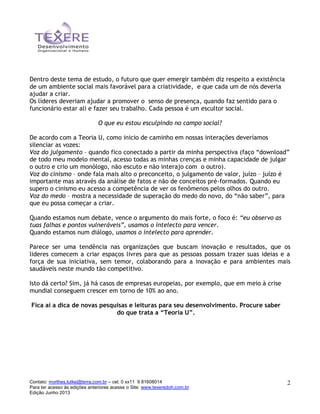 Contato: myrthes.lutke@terra.com.br – cel. 0 xx11 9 81608014
Para ter acesso às edições anteriores acesse o Site: www.texeredoh.com.br
Edição Junho 2013
2
Dentro deste tema de estudo, o futuro que quer emergir também diz respeito a existência
de um ambiente social mais favorável para a criatividade, e que cada um de nós deveria
ajudar a criar.
Os líderes deveriam ajudar a promover o senso de presença, quando faz sentido para o
funcionário estar ali e fazer seu trabalho. Cada pessoa é um escultor social.
O que eu estou esculpindo no campo social?
De acordo com a Teoria U, como inicio de caminho em nossas interações deveríamos
silenciar as vozes:
Voz do julgamento – quando fico conectado a partir da minha perspectiva (faço “download”
de todo meu modelo mental, acesso todas as minhas crenças e minha capacidade de julgar
o outro e crio um monólogo, não escuto e não interajo com o outro).
Voz do cinismo – onde fala mais alto o preconceito, o julgamento de valor, juízo – juízo é
importante mas através da análise de fatos e não de conceitos pré-formados. Quando eu
supero o cinismo eu acesso a competência de ver os fenômenos pelos olhos do outro.
Voz do medo – mostra a necessidade de superação do medo do novo, do “não saber”, para
que eu possa começar a criar.
Quando estamos num debate, vence o argumento do mais forte, o foco é: “eu observo as
tuas falhas e pontos vulneráveis”, usamos o intelecto para vencer.
Quando estamos num diálogo, usamos o intelecto para aprender.
Parece ser uma tendência nas organizações que buscam inovação e resultados, que os
lideres comecem a criar espaços livres para que as pessoas possam trazer suas ideias e a
força de sua iniciativa, sem temor, colaborando para a inovação e para ambientes mais
saudáveis neste mundo tão competitivo.
Isto dá certo? Sim, já há casos de empresas europeias, por exemplo, que em meio à crise
mundial conseguem crescer em torno de 10% ao ano.
Fica aí a dica de novas pesquisas e leituras para seu desenvolvimento. Procure saber
do que trata a “Teoria U”.
 