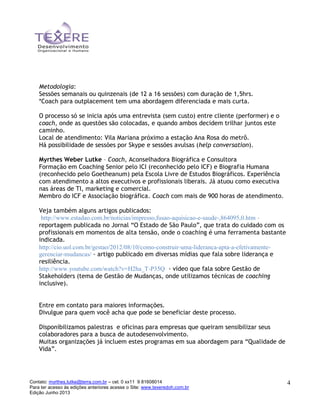 Contato: myrthes.lutke@terra.com.br – cel. 0 xx11 9 81608014
Para ter acesso às edições anteriores acesse o Site: www.texeredoh.com.br
Edição Junho 2013
4
Metodologia:
Sessões semanais ou quinzenais (de 12 a 16 sessões) com duração de 1,5hrs.
*Coach para outplacement tem uma abordagem diferenciada e mais curta.
O processo só se inicia após uma entrevista (sem custo) entre cliente (performer) e o
coach, onde as questões são colocadas, e quando ambos decidem trilhar juntos este
caminho.
Local de atendimento: Vila Mariana próximo a estação Ana Rosa do metrô.
Há possibilidade de sessões por Skype e sessões avulsas (help conversation).
Myrthes Weber Lutke – Coach, Aconselhadora Biográfica e Consultora
Formação em Coaching Senior pelo ICI (reconhecido pelo ICF) e Biografia Humana
(reconhecido pelo Goetheanum) pela Escola Livre de Estudos Biográficos. Experiência
com atendimento a altos executivos e profissionais liberais. Já atuou como executiva
nas áreas de TI, marketing e comercial.
Membro do ICF e Associação biográfica. Coach com mais de 900 horas de atendimento.
Veja também alguns artigos publicados:
http://www.estadao.com.br/noticias/impresso,fusao-aquisicao-e-saude-,864095,0.htm –
reportagem publicada no Jornal “O Estado de São Paulo”, que trata do cuidado com os
profissionais em momentos de alta tensão, onde o coaching é uma ferramenta bastante
indicada.
http://cio.uol.com.br/gestao/2012/08/10/como-construir-uma-lideranca-apta-a-efetivamente-
gerenciar-mudancas/ - artigo publicado em diversas mídias que fala sobre liderança e
resiliência.
http://www.youtube.com/watch?v=H2ha_T-P35Q - vídeo que fala sobre Gestão de
Stakeholders (tema de Gestão de Mudanças, onde utilizamos técnicas de coaching
inclusive).
Entre em contato para maiores informações.
Divulgue para quem você acha que pode se beneficiar deste processo.
Disponibilizamos palestras e oficinas para empresas que queiram sensibilizar seus
colaboradores para a busca de autodesenvolvimento.
Muitas organizações já incluem estes programas em sua abordagem para “Qualidade de
Vida”.
 