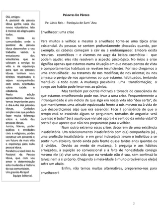 Olá, amigos:
A pastoral da pessoa
idosa ganha cada dia
novos voluntários. Isto
é motivo de alegria para
todos.
Em todas as
comunidades onde a
pastoral da pessoa
idosa desenvolve o seu
trabalho vemos o
entusiasmo dos
voluntários que se
colocam a serviço da
vida e da esperança
para que as pessoas
idosas tenham seus
direitos respeitados e
sejam acompanhadas
com amor, orientadas
sobre saúde e
cidadania.
Nesta edição
apresentamos diversos
temas importantes para
o dia-a-dia das pessoas
idosas. Cuidados
simples mas que podem
fazer muita diferença
sobre a saúde das
pessoas idosas.
Juntos, líderes, poder
público e entidades
civis e religiosas, podes
construir um presente e
um futuro de mais vida
e esperança para cada
pessoa idosa.
Parabéns a você líder da
Pastoral da Pessoa
Idosa, que com seu
amor e determinação
esta mudando a história
da sua comunidade.
Um grande Abraço!
Equipe Editorial.
Palavras Do Pároco
2
Pe. Jânio Reis - Paróquia de Sant ´Ana
Envelhecer: uma crise
Para muitos a velhice e mesmo o envelhece torna-se uma típica crise
existencial. As pessoas se sentem profundamente chocadas quando, por
exemplo, os cabelos começam a cair ou a embranquecer. Embora exista
recursos cosméticos – e vivemos no auge da beleza cosmética - que
podem ajudar, eles não resolvem o aspecto psicológico. No início a crise
significa apenas que estamos numa situação em que nossos pontos de vista
e comportamentos habituais se revelam insuficientes. Por isso chegamos a
uma encruzilhada: ou tratamos de nos modificar, de nos orientar, ou nos
ameaça o perigo de nos agarrarmos ao que estamos habituados, tentando
mantê-lo a todo custo. A mudança possibilita uma transformação; o
apego aos habito pode levar-nos ao pânico.
Mas também por outros motivos a tomada de consciência de
que estamos envelhecendo pode nos levar a uma crise. Frequentemente a
intranquilidade é um indicio de que algo em nossa vida não “deu certo”, de
que mantivemos uma atitude equivocada frente a nós mesmo ou à vida de
que desperdiçamos algo que era essencial. Face à consciência de que o
tempo está se esvaindo alguns se perguntam, tomados de angustia: será
que isso é tudo? Será aquilo que vivi até agora é o sentido da minha vida? O
certo é que aprece que não nos preparamos para a velhice.
Num outro extremo essas crises decorrem de uma existência
insatisfatória. Um relacionamento insatisfatório com o(a) companheiro (a) ,
uma profissão insatisfatória e em geral indesejada levam o indivíduo a se
sentir num atoleiro, tendo ainda pela frente quase tantos anos quantos os
já vividos. Devido ao medo de mudança, à preguiça e aos hábitos
arraigados, à sujeição ao convencional e à falta de honestidade consigo
mesmo ele (a) vive uma vida que na verdade não é sua, sem confessá-lo
talvez nem a si próprio. Chegando a meia-idade é muito provável que ele(a)
sofra um abalo.
Enfim, não temos muitas alternativas, preparemo-nos para
envelhecer!
 