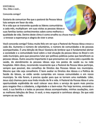 4
EDITORIAL
Dra. Zilda e você…
Comcorda comigo?
Gostaria de comunicar-lhe que a pastoral da Pessoa Idosa
luta sempre em favor da vida.
Fé e vida que se transmite quando os líderes comunitários
a cada mês, multiplicam em suas visitas as pessoas idosas e
suas familias tantos conhecimentos sobre como melhoria a
qualidade de vida. Dentro deste clima é como orvalho ou chuva mansa
a renovar a espereança e alegria de viver e amar.
Você concorda comigo? Estou muito feliz em ver que a Pastoral da Pessoa Idosa cresce a
cada dia. Aumenta o número de voluntários, o número de comunidades e de pessoas
acompanhadas. É uma bênção de Deus! Gostaria de lembrar que é fundamental alertar
a sociedade e a comunidade local sobre a real situação da pessoa idosa no Brasil e em
cada município, para que possamos lutar por políticas públicas justas que beneficiem as
pessoas idosas. Outro assunto importante é que precisamos ver como está a questão da
saúde, do atendimento às pessoas idosas seja nos postos de saúde ou na rede
hospitalar. Além disso, recomendo novamente que a Pastoral da Pessoa Idosa participe,
sempre que possível, dos conselhos de Direitos das Pessoas Idosas nos municípios.
Mesmo que não seja conselheiro. É bom avaliar os Direitos dos Idosos e a Política de
Saúde do Idosos, se estão sendo cumpridas em nossas comunidades e em nosso
município. Se não forem, é preciso ajudar para que se tornem uma realidade. Líder,
Jesus o(a) chamou para essa linda missão de fé e vida. A Pastoral da Pessoa Idosa é uma
oportunidade esplêndida de você colocar seus dons a serviço de quem mais precisa
para resgatar-lhes a cidadania, a dignidade e o bem-estar. Por hoje termino, enviando a
você, à sua família e a todas as pessoas idosas acompanhadas, minhas saudações, com
as melhores bênçãos de Deus. A você, o meu especial e carinhoso abraço. De que está
sempre ao seu lado.
 