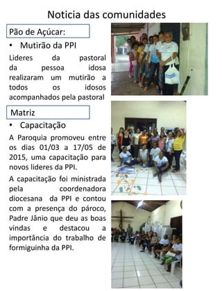 Pão de Açúcar:
• Mutirão da PPI
Lideres da pastoral
da pessoa idosa
realizaram um mutirão a
todos os idosos
acompanhados pela pastoral
• Capacitação
A Paroquia promoveu entre
os dias 01/03 a 17/05 de
2015, uma capacitação para
novos lideres da PPI.
A capacitação foi ministrada
pela coordenadora
diocesana da PPI e contou
com a presença do pároco,
Padre Jânio que deu as boas
vindas e destacou a
importância do trabalho de
formiguinha da PPI.
Noticia das comunidades
Matriz
 