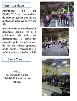 Espiritualidade
Aconteceu no dia
22/03/2015 na comunidade
do pão de açúcar um dia de
motivação para os lideres da
PPI.
Inicialmente o coordenador
paroquial (Denis) fez o a
colhimento de todos os
participantes. O tema foi
exposto pela coordenadora
da PPI da cidade operaria,
onde fomos convidados a
refletir sobre a missão da PPI
Santa Clara
Missa
Foi realizada no dia
14/03/2015 a missa dos
idosos.
 