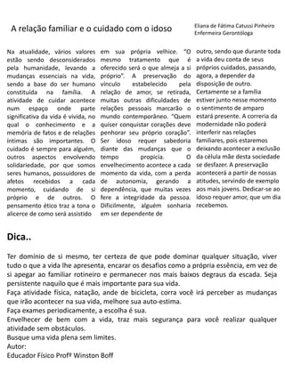 A relação familiar e o cuidado com o idoso
Na atualidade, vários valores
estão sendo desconsiderados
pela humanidade, levando a
mudanças essenciais na vida,
sendo a base do ser humano
constituída na família. A
atividade de cuidar acontece
num espaço onde parte
significativa da vida é vivida, no
qual o conhecimento e a
memória de fatos e de relações
íntimas são importantes. O
cuidado é sempre para alguém,
outros aspectos envolvendo
solidariedade, por que somos
seres humanos, possuidores de
afetos recebidos a cada
momento, cuidando de si
próprio e de outros. O
pensamento ético traz a tona o
alicerce de como será assistido
em sua própria velhice. “O
mesmo tratamento que é
oferecido será o que almeja a si
próprio”. A preservação do
vínculo estabelecido pela
relação de amor, se retirada,
muitas outras dificuldades de
relações pessoais marcarão o
mundo contemporâneo. “Quem
quiser conquistar corações deve
penhorar seu próprio coração”.
Ser idoso requer sabedoria
diante das mudanças que o
tempo propicia. O
envelhecimento acontece a cada
momento da vida, com a perda
de autonomia, gerando a
dependência, que muitas vezes
fere a integridade da pessoa.
Dificilmente, alguém sonharia
em ser dependente de
outro, sendo que durante toda
a vida deu conta de seus
próprios cuidados, passando,
agora, a depender da
disposição de outro.
Certamente se a família
estiver junto nesse momento
o sentimento de amparo
estará presente. A correria da
modernidade não poderá
interferir nas relações
familiares, pois estaremos
deixando acontecer a exclusão
da célula mãe desta sociedade
se desfazer. A preservação
acontecerá a partir de nossas
atitudes, servindo de exemplo
aos mais jovens. Dedicar-se ao
idoso requer amor, que um dia
recebemos.
Eliana de Fátima Catussi Pinheiro
Enfermeira Gerontóloga
Dica..
Ter domínio de si mesmo, ter certeza de que pode dominar qualquer situação, viver
tudo o que a vida lhe apresenta, encarar os desafios como a própria essência, em vez de
si apegar ao familiar rotineiro e permanecer nos mais baixos degraus da escada. Seja
persistente naquilo que é mais importante para sua vida.
Faça atividade física, natação, ande de bicicleta, corra você irá perceber as mudanças
que irão acontecer na sua vida, melhore sua auto-estima.
Faça exames periodicamente, a escolha é sua.
Envelhecer de bem com a vida, traz mais segurança para você realizar qualquer
atividade sem obstáculos.
Busque uma vida plena sem limites.
Autor:
Educador Físico Profº Winston Boff
 