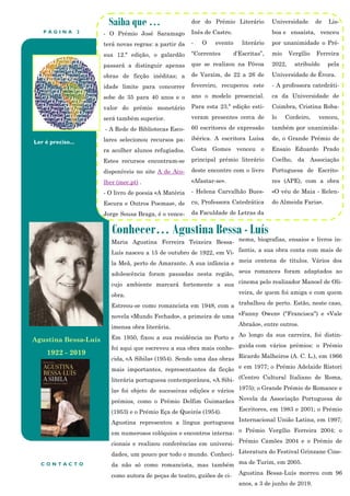 P Á G I N A 2
Ler é preciso...
Conhecer… Agustina Bessa - Luís
Saiba que …
- O Prémio José Saramago
terá novas regras: a partir da
sua 12.ª edição, o galardão
passará a distinguir apenas
obras de ficção inéditas; a
idade limite para concorrer
sobe de 35 para 40 anos e o
valor do prémio monetário
será também superior.
- A Rede de Bibliotecas Esco-
lares selecionou recursos pa-
ra acolher alunos refugiados.
Estes recursos encontram-se
disponíveis no site A de Aco-
lher (mec.pt) .
- O livro de poesia «A Matéria
Escura e Outros Poemas», de
Jorge Sousa Braga, é o vence-
dor do Prémio Literário
Inês de Castro.
- O evento literário
“Correntes d’Escritas”,
que se realizou na Póvoa
de Varzim, de 22 a 26 de
fevereiro, recuperou este
ano o modelo presencial.
Para esta 23.ª edição esti-
veram presentes cerca de
60 escritores de expressão
ibérica. A escritora Luísa
Costa Gomes venceu o
principal prémio literário
deste encontro com o livro
«Afastar-se».
- Helena Carvalhão Bues-
cu, Professora Catedrática
da Faculdade de Letras da
Universidade de Lis-
boa e ensaísta, venceu
por unanimidade o Pré-
mio Vergílio Ferreira
2022, atribuído pela
Universidade de Évora.
- A professora catedráti-
ca da Universidade de
Coimbra, Cristina Roba-
lo Cordeiro, venceu,
também por unanimida-
de, o Grande Prémio de
Ensaio Eduardo Prado
Coelho, da Associação
Portuguesa de Escrito-
res (APE), com a obra
«O véu de Maia - Relen-
do Almeida Faria».
nema, biografias, ensaios e livros in-
fantis, a sua obra conta com mais de
meia centena de títulos. Vários dos
seus romances foram adaptados ao
cinema pelo realizador Manoel de Oli-
veira, de quem foi amiga e com quem
trabalhou de perto. Estão, neste caso,
«Fanny Owen» ("Francisca") e «Vale
Abraão», entre outros.
Ao longo da sua carreira, foi distin-
guida com vários prémios: o Prémio
Ricardo Malheiros (A. C. L.), em 1966
e em 1977; o Prémio Adelaide Ristori
(Centro Cultural Italiano de Roma,
1975); o Grande Prémio de Romance e
Novela da Associação Portuguesa de
Escritores, em 1983 e 2001; o Prémio
Internacional União Latina, em 1997;
o Prémio Vergílio Ferreira 2004; o
Prémio Camões 2004 e o Prémio de
Literatura do Festival Grinzane Cine-
ma de Turim, em 2005.
Agustina Bessa-Luís morreu com 96
anos, a 3 de junho de 2019.
C O N T A C T O
Maria Agustina Ferreira Teixeira Bessa-
Luís nasceu a 15 de outubro de 1922, em Vi-
la Meã, perto de Amarante. A sua infância e
adolescência foram passadas nesta região,
cujo ambiente marcará fortemente a sua
obra.
Estreou-se como romancista em 1948, com a
novela «Mundo Fechado», a primeira de uma
imensa obra literária.
Em 1950, fixou a sua residência no Porto e
foi aqui que escreveu a sua obra mais conhe-
cida, «A Síbila» (1954). Sendo uma das obras
mais importantes, representantes da ficção
literária portuguesa contemporânea, «A Sibi-
la» foi objeto de sucessivas edições e vários
prémios, como o Prémio Delfim Guimarães
(1953) e o Prémio Eça de Queirós (1954).
Agustina representou a língua portuguesa
em numerosos colóquios e encontros interna-
cionais e realizou conferências em universi-
dades, um pouco por todo o mundo. Conheci-
da não só como romancista, mas também
como autora de peças de teatro, guiões de ci-
Agustina Bessa-Luís
1922 - 2019
 