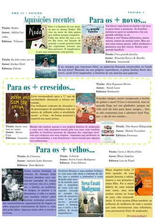 Aquisições recentes
P Á G I N A 3
A N O 2 2 * E D I Ç Ã O
Esta é a história de um meni-
no que se chama Nadav. Ele
vive no meio de dois países
que andam sempre zangados.
Cada um deles diz que o ou-
tro lhe tirou um bocado de
quintal, e nesse quintal existe
um riquíssimo tesouro que
lhes pertence. E simplesmen-
te por isso começaram uma guerra.
Numa escrita intimista, as
crónicas de António Lobo
Antunes abordam uma vas-
tíssima panóplia de temas
que incluem não só a infân-
cia, a família, as mulheres,
os amigos, os amores e os
desamores, a vida e a morte,
mas também relatos sobre
pessoas anónimas encontra-
das ocasionalmente, apontamentos de viagem ou
sobre pequenos restaurantes de bairro e, como
não podia faltar, algumas notas sobre a escrita e
os livros.
Para os + crescidos...
Para os + velhos...
Título: As Crónicas
Autor: António Lobo Antunes
Editora: Dom Quixote
Para os + novos...
Livro recomendado para o 7.º ano de
escolaridade, destinado a leitura ori-
entada.
Um brilhante conjunto de situações e
de personagens do quotidiano com um
acento de reflexão sobre a atualidade
social - a Crise - de forma acessível e
sensível aos mais jovens.
Título: Eu falo como um rio
Autor: Jordan Scott
Editora: Fábula
E se, sempre que tentasses falar, as palavras ficassem encravadas no fundo
da tua boca? Baseado na sua própria experiência, o poeta Jordan Scott des-
creve, neste livro inspirador, a história de um menino que gagueja.
Título: Assim, mas
sem ser assim
Autor: Afonso
Cruz
Editora: Caminho
Título: O Falcão
Autor: Sveva Casati Modignani
Editora: Porto Editora
Giulietta Brenna é uma mulher brilhan-
te, com uma vida cheia e rodeada de afe-
tos, que a ajudam a preencher o vazio
deixado pela mor-
te do marido, mas
não a impedem
de viver com um
espinho cravado
no coração há
mais de quarenta
anos: o seu pri-
meiro grande
amor, o homem
que a traiu e hu-
milhou de forma
imperdoável..
Título: Dois Pequenos Heróis
Autor: Sarah Lean
Editora: Booksmile
Título: Uma grande família
Autor: Elisenda Roca e R. Bonilla
Editora: Jacarandá
Vai haver uma festa no bairro e há mui-
to para fazer e preparar. As famílias
juntam-se para se ajudarem e há um
grande reboliço no ar.
«Estás a ver? Somos diferentes, somos
únicos, somos de muitas cores. Mas nu-
ma coisa somos iguais: todos ajudamos e
gostamos uns dos outros. Somos uma
grande família!»
Título: Nadav
Autor: Adélia Car-
valho
Editora: Tcharan
Grandes amigos, muita imaginação e heróis
de palmo e meio! O Leo é invencível, mas só
quando finge ser um gladiador, porque na
vida real ele luta para fazer amigos… Isto
se não contarmos com o adorável Jack Pep-
per, o cão do seu vizinho…
Maya Angelou tinha 17
anos quando, de uma
relação fortuita e infeliz,
nasceu o seu primeiro e
único filho. Foi a maior
dádiva de uma relação
sem amor, mas teria
muitas outras ao longo
de uma vida extraordi-
nária. E teria muitas filhas também: as
milhares de mulheres de todo o mundo
que nela encontraram uma referência,
uma permanente fonte de inspiração.
Título: Carta à Minha Filha
Autor: Maya Angelou
Editora: Lua de Papel
(in www.wook.pt )
Malala não explora apenas a sua própria história de adaptação
a uma nova vida enquanto anseia pela sua casa, mas também
partilha as histórias pessoais de algumas das raparigas incrí-
veis que conheceu nas suas viagens - raparigas que perderam as
suas comunidades, e com frequência o único mundo que alguma
vez conheceram.
Título: Nós Somos Refugiadas
Autor: Malala Yousafzai
Editora: Presença
 
