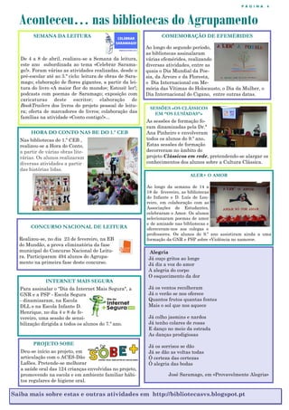 P Á G I N A 4
Aconteceu… nas bibliotecas do Agrupamento
Saiba mais sobre estas e outras atividades em http://bibliotecasvs.blogspot.pt
SEMANA DA LEITURA
De 4 a 8 de abril, realizou-se a Semana da leitura,
este ano subordinada ao tema «Celebrar Sarama-
go!». Foram várias as atividades realizadas, desde o
pré-escolar até ao 3.º ciclo: leitura de obras de Sara-
mago; elaboração de flores gigantes, a partir da lei-
tura do livro «A maior flor do mundo»; Estou@ ler!;
podcasts com poemas de Saramago; exposição com
caricaturas deste escritor; elaboração de
BookTrailers dos livros do projeto pessoal de leitu-
ra; oferta de marcadores de livros; colaboração das
famílias na atividade «Conto contigo!»...
COMEMORAÇÃO DE EFEMÉRIDES
Ao longo do segundo período,
as bibliotecas assinalaram
várias efemérides, realizando
diversas atividades, entre as
quais o Dia Mundial da Poe-
sia, da Árvore e da Floresta,
o Dia Internacional em Me-
mória das Vítimas do Holocausto, o Dia da Mulher, o
Dia Internacional do Cigano, entre outras datas.
HORA DO CONTO NAS BE DO 1.º CEB
Nas bibliotecas do 1.º CEB ,
realizou-se a Hora do Conto,
a partir de várias obras lite-
rárias. Os alunos realizaram
diversas atividades a partir
das histórias lidas.
CONCURSO NACIONAL DE LEITURA
Realizou-se, no dia 23 de fevereiro, na EB
do Mundão, a prova eliminatória da fase
municipal do Concurso Nacional de Leitu-
ra. Participaram 494 alunos do Agrupa-
mento na primeira fase deste concurso.
ALER+ O AMOR
Ao longo da semana de 14 a
18 de fevereiro, as bibliotecas
do Infante e D. Luís de Lou-
reiro, em colaboração com as
Associações de Estudantes,
celebraram o Amor. Os alunos
selecionaram poemas de amor
e de amizade nas bibliotecas e
ofereceram-nos aos colegas e
professores. Os alunos do 9.º ano assistiram ainda a uma
formação da GNR e PSP sobre «Violência no namoro».
Alegria
Já ouço gritos ao longe
Já diz a voz do amor
A alegria do corpo
O esquecimento da dor
Já os ventos recolheram
Já o verão se nos oferece
Quantos frutos quantas fontes
Mais o sol que nos aquece
Já colho jasmins e nardos
Já tenho colares de rosas
E danço no meio da estrada
As danças prodigiosas
Já os sorrisos se dão
Já se dão as voltas todas
Ó certeza das certezas
Ó alegria das bodas
José Saramago, em «Provavelmente Alegria»
INTERNET MAIS SEGURA
Para assinalar o "Dia da Internet Mais Segura", a
GNR e a PSP - Escola Segura
- dinamizaram, na Escola
DLL e na Escola Infante D.
Henrique, no dia 4 e 8 de fe-
vereiro, uma sessão de sensi-
bilização dirigida a todos os alunos do 7.º ano.
SESSÕES «OS CLÁSSICOS
EM “OS LUSÍADAS”»
As sessões de formação fo-
ram dinamizadas pela Dr.ª
Ana Pinheiro e envolveram
todos os alunos do 9.º ano.
Estas sessões de formação
decorreram no âmbito do
projeto Clássicos em rede, pretendendo-se alargar os
conhecimentos dos alunos sobre a Cultura Clássica.
PROJETO SOBE
Deu-se início ao projeto, em
articulação com o ACES-Dão
Lafões. Pretende-se melhorar
a saúde oral das 124 crianças envolvidas no projeto,
promovendo na escola e em ambiente familiar hábi-
tos regulares de higiene oral.
 