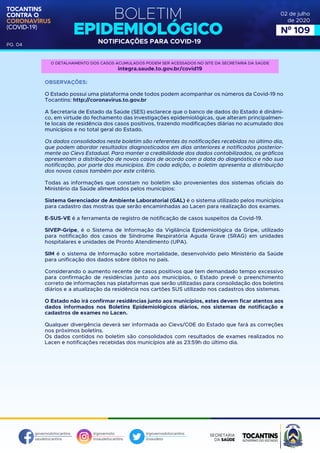 BOLETIM
EPIDEMIOLÓGICO
NOTIFICAÇÕES PARA COVID-19
TOCANTINS
CONTRA O
CORONAVÍRUS
(COVID-19)
governodotocantins
saudetocantins
@governoto
@saudetocantins
@governodotocantins
@saudeto
PG. 04
02 de julho
de 2020
Nº 109
OBSERVAÇÕES:
O Estado possui uma plataforma onde todos podem acompanhar os números da Covid-19 no
Tocantins: http://coronavirus.to.gov.br
A Secretaria de Estado da Saúde (SES) esclarece que o banco de dados do Estado é dinâmi-
co, em virtude do fechamento das investigações epidemiológicas, que alteram principalmen-
te locais de residência dos casos positivos, trazendo modificações diárias no acumulado dos
municípios e no total geral do Estado.
Os dados consolidados neste boletim são referentes às notificações recebidas no último dia,
que podem abordar resultados diagnosticados em dias anteriores e notificados posterior-
mente ao Cievs Estadual. Para manter a credibilidade dos dados contabilizados, os gráficos
apresentam a distribuição de novos casos de acordo com a data do diagnóstico e não sua
notificação, por parte dos municípios. Em cada edição, o boletim apresenta a distribuição
dos novos casos também por este critério.
Todas as informações que constam no boletim são provenientes dos sistemas oficiais do
Ministério da Saúde alimentados pelos municípios:
Sistema Gerenciador de Ambiente Laboratorial (GAL) é o sistema utilizado pelos municípios
para cadastro das mostras que serão encaminhadas ao Lacen para realização dos exames.
E-SUS-VE é a ferramenta de registro de notificação de casos suspeitos da Covid-19.
SIVEP-Gripe, é o Sistema de Informação da Vigilância Epidemiológica da Gripe, utilizado
para notificação dos casos de Síndrome Respiratória Aguda Grave (SRAG) em unidades
hospitalares e unidades de Pronto Atendimento (UPA).
SIM é o sistema de Informação sobre mortalidade, desenvolvido pelo Ministério da Saúde
para unificação dos dados sobre óbitos no país.
Considerando o aumento recente de casos positivos que tem demandado tempo excessivo
para confirmação de residências junto aos municípios, o Estado prevê o preenchimento
correto de informações nas plataformas que serão utilizadas para consolidação dos boletins
diários e a atualização da residência nos cartões SUS utilizado nos cadastros dos sistemas.
O Estado não irá confirmar residências junto aos municípios, estes devem ficar atentos aos
dados informados nos Boletins Epidemiológicos diários, nos sistemas de notificação e
cadastros de exames no Lacen.
Qualquer divergência deverá ser informada ao Cievs/COE do Estado que fará as correções
nos próximos boletins.
Os dados contidos no boletim são consolidados com resultados de exames realizados no
Lacen e notificações recebidas dos municípios até as 23:59h do último dia.
O DETALHAMENTO DOS CASOS ACUMULADOS PODEM SER ACESSADOS NO SITE DA SECRETARIA DA SAÚDE
integra.saude.to.gov.br/covid19
 