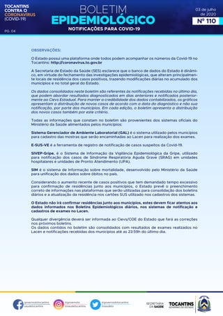 BOLETIM
EPIDEMIOLÓGICO
NOTIFICAÇÕES PARA COVID-19
TOCANTINS
CONTRA O
CORONAVÍRUS
(COVID-19)
governodotocantins
saudetocantins
@governoto
@saudetocantins
@governodotocantins
@saudeto
PG. 04
03 de julho
de 2020
Nº 110
OBSERVAÇÕES:
O Estado possui uma plataforma onde todos podem acompanhar os números da Covid-19 no
Tocantins: http://coronavirus.to.gov.br
A Secretaria de Estado da Saúde (SES) esclarece que o banco de dados do Estado é dinâmi-
co, em virtude do fechamento das investigações epidemiológicas, que alteram principalmen-
te locais de residência dos casos positivos, trazendo modificações diárias no acumulado dos
municípios e no total geral do Estado.
Os dados consolidados neste boletim são referentes às notificações recebidas no último dia,
que podem abordar resultados diagnosticados em dias anteriores e notificados posterior-
mente ao Cievs Estadual. Para manter a credibilidade dos dados contabilizados, os gráficos
apresentam a distribuição de novos casos de acordo com a data do diagnóstico e não sua
notificação, por parte dos municípios. Em cada edição, o boletim apresenta a distribuição
dos novos casos também por este critério.
Todas as informações que constam no boletim são provenientes dos sistemas oficiais do
Ministério da Saúde alimentados pelos municípios:
Sistema Gerenciador de Ambiente Laboratorial (GAL) é o sistema utilizado pelos municípios
para cadastro das mostras que serão encaminhadas ao Lacen para realização dos exames.
E-SUS-VE é a ferramenta de registro de notificação de casos suspeitos da Covid-19.
SIVEP-Gripe, é o Sistema de Informação da Vigilância Epidemiológica da Gripe, utilizado
para notificação dos casos de Síndrome Respiratória Aguda Grave (SRAG) em unidades
hospitalares e unidades de Pronto Atendimento (UPA).
SIM é o sistema de Informação sobre mortalidade, desenvolvido pelo Ministério da Saúde
para unificação dos dados sobre óbitos no país.
Considerando o aumento recente de casos positivos que tem demandado tempo excessivo
para confirmação de residências junto aos municípios, o Estado prevê o preenchimento
correto de informações nas plataformas que serão utilizadas para consolidação dos boletins
diários e a atualização da residência nos cartões SUS utilizado nos cadastros dos sistemas.
O Estado não irá confirmar residências junto aos municípios, estes devem ficar atentos aos
dados informados nos Boletins Epidemiológicos diários, nos sistemas de notificação e
cadastros de exames no Lacen.
Qualquer divergência deverá ser informada ao Cievs/COE do Estado que fará as correções
nos próximos boletins.
Os dados contidos no boletim são consolidados com resultados de exames realizados no
Lacen e notificações recebidas dos municípios até as 23:59h do último dia.
 