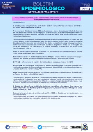 BOLETIM
EPIDEMIOLÓGICO
NOTIFICAÇÕES PARA COVID-19
TOCANTINS
CONTRA O
CORONAVÍRUS
(COVID-19)
governodotocantins
saudetocantins
@governoto
@saudetocantins
@governodotocantins
@saudeto
PG. 04
06 de julho
de 2020
Nº 113
OBSERVAÇÕES:
O Estado possui uma plataforma onde todos podem acompanhar os números da Covid-19 no
Tocantins: http://coronavirus.to.gov.br
A Secretaria de Estado da Saúde (SES) esclarece que o banco de dados do Estado é dinâmico,
em virtude do fechamento das investigações epidemiológicas, que alteram principalmente locais
de residência dos casos positivos, trazendo modificações diárias no acumulado dos municípios e
no total geral do Estado.
Os dados consolidados neste boletim são referentes às notificações recebidas no último dia, que
podem abordar resultados diagnosticados em dias anteriores e notificados posteriormente ao
Cievs Estadual. Para manter a credibilidade dos dados contabilizados, os gráficos apresentam a
distribuição de novos casos de acordo com a data do diagnóstico e não sua notificação, por
parte dos municípios. Em cada edição, o boletim apresenta a distribuição dos novos casos
também por este critério.
Todas as informações que constam no boletim são provenientes dos sistemas oficiais do Ministé-
rio da Saúde alimentados pelos municípios:
Sistema Gerenciador de Ambiente Laboratorial (GAL) é o sistema utilizado pelos municípios para
cadastro das mostras que serão encaminhadas ao Lacen para realização dos exames.
E-SUS-VE é a ferramenta de registro de notificação de casos suspeitos da Covid-19.
SIVEP-Gripe, é o Sistema de Informação da Vigilância Epidemiológica da Gripe, utilizado para
notificação dos casos de Síndrome Respiratória Aguda Grave (SRAG) em unidades hospitalares e
unidades de Pronto Atendimento (UPA).
SIM é o sistema de Informação sobre mortalidade, desenvolvido pelo Ministério da Saúde para
unificação dos dados sobre óbitos no país.
Considerando o aumento recente de casos positivos que tem demandado tempo excessivo para
confirmação de residências junto aos municípios, o Estado prevê o preenchimento correto de
informações nas plataformas que serão utilizadas para consolidação dos boletins diários e a atua-
lização da residência nos cartões SUS utilizado nos cadastros dos sistemas.
O Estado não irá confirmar residências junto aos municípios, estes devem ficar atentos aos
dados informados nos Boletins Epidemiológicos diários, nos sistemas de notificação e cadas-
tros de exames no Lacen.
Qualquer divergência deverá ser informada ao Cievs/COE do Estado que fará as correções nos
próximos boletins.
Os dados contidos no boletim são consolidados com resultados de exames realizados no Lacen e
notificações recebidas dos municípios até as 23:59h do último dia.
O DETALHAMENTO DOS CASOS ACUMULADOS PODEM SER ACESSADOS NO SITE DA SECRETARIA DA SAÚDE
integra.saude.to.gov.br/covid19
 