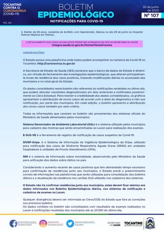 BOLETIM
EPIDEMIOLÓGICO
NOTIFICAÇÕES PARA COVID-19
TOCANTINS
CONTRA O
CORONAVÍRUS
(COVID-19)
governodotocantins
saudetocantins
@governoto
@saudetocantins
@governodotocantins
@saudeto
PG. 04
30 de junho
de 2020
Nº 107
5. Mulher de 94 anos, residente de ALMAS, com hipertensão, faleceu no dia 29 de junho no Hospital
Palmas Medical em Palmas.
OBSERVAÇÕES:
O Estado possui uma plataforma onde todos podem acompanhar os números da Covid-19 no
Tocantins: http://coronavirus.to.gov.br
A Secretaria de Estado da Saúde (SES) esclarece que o banco de dados do Estado é dinâmi-
co, em virtude do fechamento das investigações epidemiológicas, que alteram principalmen-
te locais de residência dos casos positivos, trazendo modificações diárias no acumulado dos
municípios e no total geral do Estado.
Os dados consolidados neste boletim são referentes às notificações recebidas no último dia,
que podem abordar resultados diagnosticados em dias anteriores e notificados posterior-
mente ao Cievs Estadual. Para manter a credibilidade dos dados contabilizados, os gráficos
apresentam a distribuição de novos casos de acordo com a data do diagnóstico e não sua
notificação, por parte dos municípios. Em cada edição, o boletim apresenta a distribuição
dos novos casos também por este critério.
Todas as informações que constam no boletim são provenientes dos sistemas oficiais do
Ministério da Saúde alimentados pelos municípios:
Sistema Gerenciador de Ambiente Laboratorial (GAL) é o sistema utilizado pelos municípios
para cadastro das mostras que serão encaminhadas ao Lacen para realização dos exames.
E-SUS-VE é a ferramenta de registro de notificação de casos suspeitos da Covid-19.
SIVEP-Gripe, é o Sistema de Informação da Vigilância Epidemiológica da Gripe, utilizado
para notificação dos casos de Síndrome Respiratória Aguda Grave (SRAG) em unidades
hospitalares e unidades de Pronto Atendimento (UPA).
SIM é o sistema de Informação sobre mortalidade, desenvolvido pelo Ministério da Saúde
para unificação dos dados sobre óbitos no país.
Considerando o aumento recente de casos positivos que tem demandado tempo excessivo
para confirmação de residências junto aos municípios, o Estado prevê o preenchimento
correto de informações nas plataformas que serão utilizadas para consolidação dos boletins
diários e a atualização da residência nos cartões SUS utilizado nos cadastros dos sistemas.
O Estado não irá confirmar residências junto aos municípios, estes devem ficar atentos aos
dados informados nos Boletins Epidemiológicos diários, nos sistemas de notificação e
cadastros de exames no Lacen.
Qualquer divergência deverá ser informada ao Cievs/COE do Estado que fará as correções
nos próximos boletins.
Os dados contidos no boletim são consolidados com resultados de exames realizados no
Lacen e notificações recebidas dos municípios até as 23:59h do último dia.
O DETALHAMENTO DOS CASOS ACUMULADOS PODEM SER ACESSADOS NO SITE DA SECRETARIA DA SAÚDE
integra.saude.to.gov.br/Home/HomeCorona
 