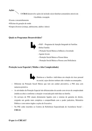 Ações
O CRAS desenvolve ações de inclusão sócio-familiar-comunitário através de:
•Acolhida e recepção
•Escuta e encaminhamento
•Oficinas de geração de renda
•Grupos diversos (criança, adolescente, adulto e idoso)
Quais os Programas Desenvolvidos?
- PAIF – Programa de Atenção Integrado às Famílias
- Bolsa Família
- Proteção Social Básica a Infância e Juventude
- Agente Jovem
- Proteção Social Básica a Pessoa Idosa
- Proteção Social Básica a Pessoa com Deficiência
Proteção Social Especial ( Média e Alta Complexidade)
− Destina-se a família e indivíduos em situção de risco pessoal
ou social, cujos direitos tenham sido violados ou ameaçados.
− Diferente da Proteção Socail Básica que tem um caráter preventivo, a PSE atua com
natureza protetiva.
− As atividades da Proteção Especial são diferenciadas de acordo com níveis de complexidade
(média ou alta) e conforme a situação vivenciada pelo indivíduo ou família.
− Os serviços de PSE atuam diretamente ligados com o sistema de garantia de direito,
exigindo um gestão mais complexa e compartilhada com o poder judiciário, Ministério
Público e com outros órgãos e ações do Executivo.
− Na PSE estão inseridos os Centros de Referência Especializada de Assistência Social –
CREAS.
O que é o CREAS?
 