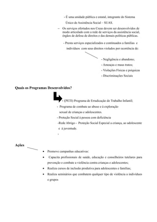 - É uma unidade pública e estatal, integrante do Sistema
Único de Assistência Social – SUAS.
− Os serviços ofertados nos Creas devem ser desenvolvidos de
modo articulado com a rede de serviços da assistência social,
órgãos de defesa de direitos e das demais políticas públicas.
- Presta serviços especializados e continuados a famílias e
indivíduos com seus direitos violados por ocorrência de:
- Negligência e abandono;
- Ameaças e maus tratos;
- Violações Físicas e psíquicas
- Discriminações Sociais
Quais os Programas Desenvolvidos?
- (PETI) Programa de Erradicação do Trabalho Infantil;
- Programa de combate ao abuso e à exploração
sexual de crianças e adolescentes.
- Proteção Social à pessoa com deficiência
-Rede Abrigo - Proteção Social Especial a criança, ao adolescente
e à juventude.
-
Ações
• Promove campanhas educativas:
• Capacita profissionais de saúde, educação e conselheiros tutelares para
prevenção e combate a violência contra crianças e adolescentes;
• Realiza cursos de inclusão produtiva para adolescentes e famílias;
• Realiza seminários que combatem qualquer tipo de violência a indivíduos
e grupos
 