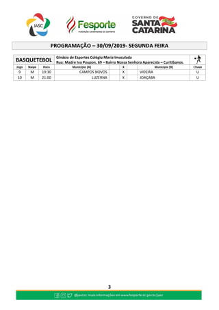 3
PROGRAMAÇÃO – 30/09/2019- SEGUNDA FEIRA
BASQUETEBOL
Ginásio de Esportes Colégio Maria Imaculada
Rua: Madre Iva Poupon, 69 – Bairro Nossa Senhora Aparecida – Curitibanos.
Jogo Naipe Hora Município [A] X Município [B] Chave
9 M 19:30 CAMPOS NOVOS X VIDEIRA U
10 M 21:00 LUZERNA X JOAÇABA U
 