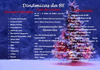  O Letras de Casconha 
 Jornal de Letras 
 Ribeira de Pera 
 Castanheirense 
 Diário de Leiria 
 The Teacher’s Magazine 
 National Geographic - DVD 
 Quero Saber 
 Visão Júnior 
 Blitz 
 Bravo 
 Futebolista 
 A Bola 
 Record 
 O Amiguinho 
01 /12 – O Clube de Dallas (Jean-Marc Vallée) 
03 e 05/12– Oitavo Dia (Jaco Van Dormael) 
12/12 – Oliver Twist (Roman Polanski) 
1/12 – Dia da Restauração da Independência 
Dia Mundial da Luta contra a 
Sida 
3/12 – Dia Internacional das Pessoas com Deficiência 
10/12 – Dia da Declaração Universal dos Direitos Humanos 
25/12 – Natal 
Jornal de Parede da BE; 
Animação do Blogue da BE; 
Aquisição de novo fundo documental; 
Circulação de Pacotes de Livros pelas salas/escolas do Agrupamento; 
Animação do Cantinho das Línguas/Clube de Línguas; 
Disponibilização de Dossiês Temáticos e outros documentos de 
Apoio ao Currículo. 
Os Smurfs – Um Conto de Natal 
(Troy Quane) 
Tanto (Pablo Alborán) 
Fiftysomething (Lloyd Cole) 
Comemoração de Efemérides 
Informações 
Ciclo de Cinema 
Jornais e Revistas 
Dinâmicas da BE 
ioteca 
Destaques 

