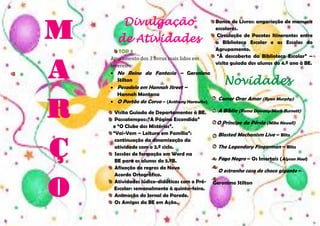 M
A
R
Ç
O

Divulgação
de Atividades
TOP 3:
Apuramento dos 3 livros mais lidos em
fevereiro:
 No Reino da Fantasia – Geronimo
Stilton
 Pesadelo em Hannah Street –
Hannah Montana
 O Portão do Corvo – (Anthony Horowitz)
Visita Guiada de Departamentos à BE.
Passatempos: “A Página Escondida”
e “O Clube dos Mistérios”.
“Vai-Vem – Leitura em Família”:
continuação da dinamização da
atividade com o 2.º ciclo.
Sessões de formação em Word na
BE para os alunos do 5.ºB.
Afixação de regras do Novo
Acordo Ortográfico.
Atividades lúdico-didáticas com o PréEscolar: semanalmente à quinta-feira.
Animação do Jornal de Parede.
Os Amigos da BE em Ação.

Banco de Livros: angariação de manuais
escolares.
Circulação de Pacotes Itinerantes entre
a Biblioteca Escolar e as Escolas do
Agrupamento.
“À descoberta da Biblioteca Escolar” –
visita guiada dos alunos do 4.º ano à BE.

Novidades
Comer Orar Amar (Ryan Murphy)
A Bíblia (Roma Downey/Mark Burnett)
O Príncipe da Pérsia (Mike Newell)
Blasted Mechanism Live – Blitz
The Legendary Fingerman – Blitz
Fogo Negro – Os Imortais (Alyson Noel)
O estranho caso do choco gigante –
Geronimo Stilton

 