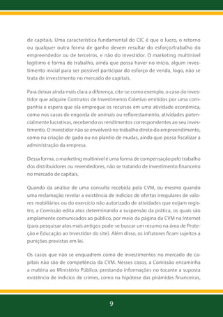 de capitais. Uma característica fundamental do CIC é que o lucro, o retorno
ou qualquer outra forma de ganho devem resultar do esforço/trabalho do
empreendedor ou de terceiros, e não do investidor. O marketing multinível
legítimo é forma de trabalho, ainda que possa haver no início, algum investimento inicial para ser possível participar do esforço de venda, logo, não se
trata de investimento no mercado de capitais.
Para deixar ainda mais clara a diferença, cite-se como exemplo, o caso do investidor que adquire Contratos de Investimento Coletivo emitidos por uma companhia e espera que ela empregue os recursos em uma atividade econômica,
como nos casos de engorda de animais ou reflorestamento, atividades potencialmente lucrativas, recebendo os rendimentos correspondentes ao seu investimento. O investidor não se envolverá no trabalho direto do empreendimento,
como na criação de gado ou no plantio de mudas, ainda que possa fiscalizar a
administração da empresa.
Dessa forma, o marketing multinível é uma forma de compensação pelo trabalho
dos distribuidores ou revendedores, não se tratando de investimento financeiro
no mercado de capitais.
Quando da análise de uma consulta recebida pela CVM, ou mesmo quando
uma reclamação revelar a existência de indícios de ofertas irregulares de valores mobiliários ou do exercício não autorizado de atividades que exijam registro, a Comissão edita atos determinando a suspensão da prática, os quais são
amplamente comunicados ao público, por meio da página da CVM na Internet
(para pesquisar atos mais antigos pode-se buscar um resumo na área de Proteção e Educação ao Investidor do site). Além disso, os infratores ficam sujeitos a
punições previstas em lei.
Os casos que não se enquadrem como de investimentos no mercado de capitais não são de competência da CVM. Nesses casos, a Comissão encaminha
a matéria ao Ministério Público, prestando informações no tocante a suposta
existência de indícios de crimes, como na hipótese das pirâmides financeiras,

9

 