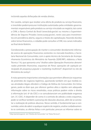 incluindo aquelas disfarçadas de vendas diretas.
Por cautela, sempre que receber uma oferta de produto ou serviço financeiro,
o investidor poderá procurar instituições autorizadas pelas entidades governamentais responsáveis pelo produto ou serviço vinculado ao negócio, tais como
a CVM, o Banco Central do Brasil (www.bcb.gov.br) ou mesmo a Superintendência de Seguros Privados (www.susep.gov.br), neste caso para investimentos em previdência aberta, seguros e títulos de capitalização. Havendo dúvidas
sobre temas financeiros, o cidadão pode consultar a CVM, nos canais indicados
ao final deste Boletim.
Corroborando a preocupação de manter o consumidor devidamente informado acerca de operações financeiras existentes no mercado brasileiro, a Secretaria Nacional do Consumidor, com o apoio técnico da Secretaria de Acompanhamento Econômico do Ministério da Fazenda (SEAE/MF), elaborou a Nota
Técnica 116, que apresenta uma “Análise sobre Operações financeiras denomi-

nadas pirâmides financeiras, esquemas de Ponzi, operações de captação antecipada de poupança popular e marketing multinível”, disponível no site do
Ministério da Justiça4.
A nota apresenta importantes orientações que permitem diferenciar esquemas
de pirâmides de negócios legítimos, apontando também em que medida essas atividades ilegais ofendem o Código de Defesa do Consumidor. Em linhas
gerais, pode-se dizer que, por oferecer ganhos altos e rápidos sem adequada
informação sobre os riscos envolvidos, essas práticas podem violar o direito
à informação (art. 6º do CDC) e se consubstanciam em publicidade enganosa
(art. 37, CDC). A depender de como é o contrato de adesão a estes esquemas,
pode-se verificar também a presença de cláusulas abusivas, além de se constatar a realização de práticas abusivas. Nesse sentido, é fundamental que o consumidor, antes de aderir a qualquer espécie de negócio, analise cuidadosamente os contratos, as ofertas feitas e em particular, procure se informar sobre os
4

http://portal.mj.gov.br (em “Direitos do Consumidor” ver “Notas Técnicas”)

10

 