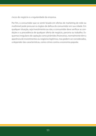 riscos do negócio e a regularidade da empresa.
Por fim, o consumidor que se sentir lesado em ofertas de marketing de rede ou
multinível pode procurar os órgãos de defesa do consumidor em sua cidade. Em
qualquer situação, seja investimento ou não, o consumidor deve verificar as condições e a procedência de qualquer oferta de negócio, parceria ou trabalho. Esquemas irregulares de captação como pirâmides financeiras, normalmente têm a
aparência de investimentos ou negócios legítimos, mas podem ser considerados,
a depender das características, como crimes contra a economia popular.

11

 