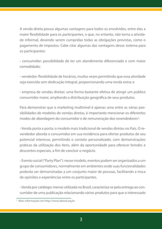 A venda direta possui algumas vantagens para todos os envolvidos, entre elas a
maior flexibilidade para os participantes, o que, no entanto, não torna a atividade informal, devendo serem cumpridas todas as obrigações previstas, como o
pagamento de impostos. Cabe citar algumas das vantagens desse sistema para
os participantes:
- consumidor: possibilidade de ter um atendimento diferenciado e com maior
comodidade;
- vendedor: flexibilidade de horários, muitas vezes permitindo que essa atividade
seja exercida sem dedicação integral, proporcionando uma renda extra; e
- empresa de vendas diretas: uma forma bastante efetiva de atingir um público
consumidor maior, ampliando a distribuição geográfica de seus produtos.
Para demonstrar que o marketing multinível é apenas uma entre as várias possibilidades de modelos de vendas diretas, é importante mencionar os diferentes
modos de abordagem do consumidor e de remuneração dos revendedores2:
- Venda porta a porta: o modelo mais tradicional de vendas diretas no País. O revendedor aborda o consumidor em sua residência para ofertar produtos de seu
potencial interesse, permitindo o contato personalizado, com demonstrações
práticas da utilização dos itens, além da oportunidade para oferecer brindes e
descontos especiais, a fim de concluir o negócio.
- Evento social (“Party Plan”): nesse modelo, eventos podem ser organizados a um
grupo de consumidores, normalmente em ambientes onde suas funcionalidades
poderão ser demonstradas a um conjunto maior de pessoas, facilitando a troca
de opiniões e experiências entre os participantes.
- Venda por catálogo: menos utilizada no Brasil, caracteriza-se pela entrega ao consumidor de uma publicação relacionando vários produtos para que o interessado
2

Mais informações em http://www.abevd.org.br.	

3

 