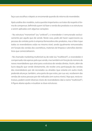 faça suas escolhas e depois as encomende quando do retorno do revendedor.
Após análise dos modelos, outra questão importante a se tratar diz respeito à forma de compensar, definindo quem irá fazer a venda dos produtos e as estruturas
a serem aplicadas com algumas variações:
- Na estrutura “mononível” (ou “unilevel”), o revendedor é remunerado exclusivamente por aquilo que ele vende. Neste caso, pode até haver supervisores ou
pessoas de contato junto à empresa fornecedora dos produtos, mas o fato é que
todos os revendedores estão no mesmo nível, sendo igualmente remunerados
em função das vendas dos cosméticos, materiais de limpeza e utensílios domésticos que comercializarem.
- No chamado marketing multinível ou de rede (ou “multilevel”), o revendedor é
compensado não apenas pelo que vende, mas também em função do número de
novos revendedores que atrai para a estrutura de vendas diretas. Assim, além do
lucro daquilo que vende diretamente, ele recebe uma participação das vendas
dos revendedores por ele recrutados ou atraídos (que estarão em outro nível),
podendo alcançar, também, uma parte do que estes, por sua vez, receberem das
vendas de outras pessoas por ele indicados (em outros níveis). Veja que, nesta estrutura, podem existir diversos níveis de revendedores (daí o nome “multinível”).
A figura abaixo ajuda a visualizar as duas estruturas:

4

 