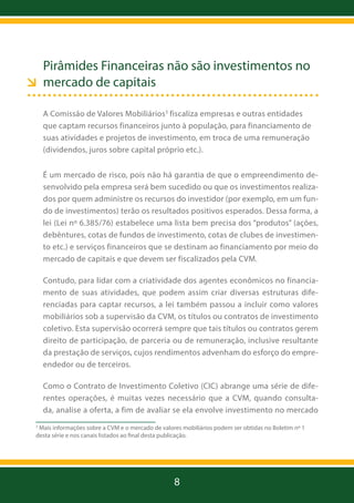 Pirâmides Financeiras não são investimentos no
mercado de capitais
A Comissão de Valores Mobiliários3 fiscaliza empresas e outras entidades
que captam recursos financeiros junto à população, para financiamento de
suas atividades e projetos de investimento, em troca de uma remuneração
(dividendos, juros sobre capital próprio etc.).
É um mercado de risco, pois não há garantia de que o empreendimento desenvolvido pela empresa será bem sucedido ou que os investimentos realizados por quem administre os recursos do investidor (por exemplo, em um fundo de investimentos) terão os resultados positivos esperados. Dessa forma, a
lei (Lei nº 6.385/76) estabelece uma lista bem precisa dos “produtos” (ações,
debêntures, cotas de fundos de investimento, cotas de clubes de investimento etc.) e serviços financeiros que se destinam ao financiamento por meio do
mercado de capitais e que devem ser fiscalizados pela CVM.
Contudo, para lidar com a criatividade dos agentes econômicos no financiamento de suas atividades, que podem assim criar diversas estruturas diferenciadas para captar recursos, a lei também passou a incluir como valores
mobiliários sob a supervisão da CVM, os títulos ou contratos de investimento
coletivo. Esta supervisão ocorrerá sempre que tais títulos ou contratos gerem
direito de participação, de parceria ou de remuneração, inclusive resultante
da prestação de serviços, cujos rendimentos advenham do esforço do empreendedor ou de terceiros.
Como o Contrato de Investimento Coletivo (CIC) abrange uma série de diferentes operações, é muitas vezes necessário que a CVM, quando consultada, analise a oferta, a fim de avaliar se ela envolve investimento no mercado
Mais informações sobre a CVM e o mercado de valores mobiliários podem ser obtidas no Boletim nº 1
desta série e nos canais listados ao final desta publicação.

3

8

 