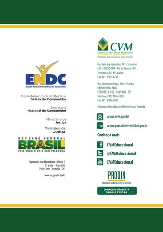 Rua Sete de Setembro, 111 - 5º andar
CEP - 20050-901 - Rio de Janeiro - RJ
Telefone: (21) 3554 8686
Fax: (21) 3554 8211

Departamento de Proteção e
Defesa do Consumidor
Secretaria
Nacional do Consumidor
Ministério da
Justiça

Rua Cincinato Braga, 340 - 2º andar
Edifício Delta Plaza
CEP: 01333-010 - São Paulo - SP
Telefone: (11) 2146 2000
Fax: (11) 2146 2090
Autarquia Vinculada ao Ministério da Fazenda

www.cvm.gov.br
www.portaldoinvestidor.gov.br

Conheça mais
CVMEducacional
@CVMEducacional
CVMEducacional

 