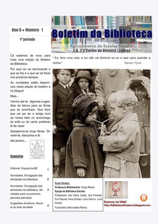 Ano 6 ● Número 1

        1º período
                                     Boletim da Biblioteca
                                                      Agrupamento de Escolas FinisEsc
                                                       E.B. 2,3 Carlos de Oliveira - Febres
Cá estamos de novo para
                           “ S e tens uma vela, a luz não vai diminuir se eu a usar para acender a
mais uma edição do Boletim
da Biblioteca.             minha ”                                              Steven Tyl er

Por aqui se vai escrevendo o
que se fez e o que se irá fazer
nos próximos tempos.
As novidades estão disponí-
veis nesta edição do boletim e
no blogue!
Mais…
Vamos dar-te algumas suges-
tões de leitura para as férias
que se avizinham. Que bom
que vai ser ter o amigo livro
ao nosso lado no aconchego
do sofá ou do canto preferido
lá de casa!
Desejamos-te boas férias. Di-
verte-te, descansa e lê.
Até janeiro...




Sumário


Editorial. Equipa da BE          1

Novidades. Divulgação das
atividades da biblioteca         2
                                     FICHA TÉCNICA:
Novidades. Divulgação das            Professora Bibliotecária: Graça Ribeiro
atividades da biblioteca. Ati-   3
                                     Equipa da Biblioteca Escolar:
vidades para os próximos
                                     Professores: Ana Paula Cação, Ana Pimentel,
períodos períodos
                                     Eva Pascoal, Irene Simões, Lúcia Vieira e Lúcia
                                                                                       Estamos na Web!
Sugestões de leitura. Recei-         Amaral                                            Estamos na Web!
                                                                                         http://bibliotecafinisterra.blogspot.com
                                 4                                                     http://bibliotecafinisterra.blogspot.com
ta do bolo de Natal                  Funcionária: Maria Isabel Ramos.
 