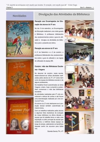 “ O espírito se enriquece com aquilo que recebe. O coração, com aquilo que dá” Victor Hugo
P á gina 2                                                                                   Ano 6 ● N úm e ro 1




                                         Divulgação das Atividades da Biblioteca
             Novidades
                                    Receção aos Encarregados de Edu-
                                    cação dos alunos do 5º ano

                                    No dia 14 de setembro, os Encarregados
                                    de Educação realizaram uma visita guiada
                                    à Biblioteca. A professora bibliotecária
                                    deu esclarecimentos sobre o guia do utili-
                                    zador e divulgou as atividades da biblio-
                                    teca para o presente ano letivo.


                                    Receção aos alunos do 5º ano

                                    A 21 de Setembro e a 3 de outubro, a
                                    professora bibliotecária deu esclarecimen-
                                    tos sobre o guia do utilizador e as regras
                                    de utilização do espaço BE.


                                    Outubro: mês das Bibliotecas Escola-
                                    res—Viagens

                                    No decorrer de outubro, nesta escola,
                                    desenvolveram-se várias atividades reali-
                                    zadas pelos alunos do 2º e 3º ciclos bem
                                    como da equipa da biblioteca escolar e de
                                    alguns professores.
                                    Os trabalhos foram subordinados ao tema
                                    Viagens: ontem, hoje e amanhã e preten-
                                    diam comemorar o mês das bibliotecas
                                    escolares.
                                    As atividades realizadas pelo 2º ciclo en-
                                    volveram a leitura de contos e até houve
                                    uma dramatização realizada por uma tur-
                                    ma do 5º ano.
                                    Os alunos do 3º ciclo dedicaram-se à pro-
                                    dução textual também subordinada ao
                                    mesmo tema.
                                    Com os trabalhos realizados pelos alunos
                                    e algumas fotos ilustrativas da evolução
                                    da nossa biblioteca na última década, a
                                    equipa que lá trabalha levou a cabo uma
                                    exposição no átrio principal da escola que
                                    evidenciou a melhoria desse espaço ao
                                    longo do tempo, salientando os benefícios
                                    daquele centro de recursos para todos
                                    nós.
                                                       Daniela Sandu,7ºA, nº7
 