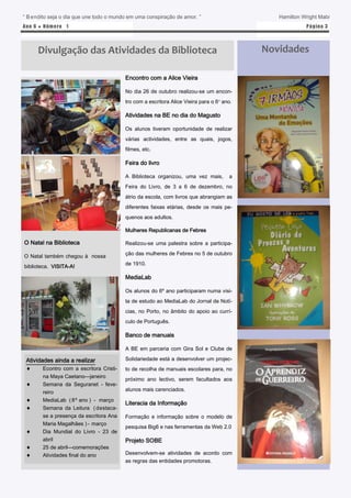 “ B endito seja o dia que une todo o mundo em uma conspiração de amor. ”                       Hamilton Wright Mabi
Ano 6 ● N úm e ro 1                                                                                      P á gina 3




      Divulgação das Atividades da Biblioteca                                               Novidades

                                          Encontro com a Alice Vieira

                                          No dia 26 de outubro realizou-se um encon-
                                          tro com a escritora Alice Vieira para o 6º ano.

                                          Atividades na BE no dia do Magusto

                                          Os alunos tiveram oportunidade de realizar
                                          várias actividades, entre as quais, jogos,
                                          filmes, etc.

                                          Feira do livro

                                          A Biblioteca organizou, uma vez mais,         a
                                          Feira do Livro, de 3 a 6 de dezembro, no
                                          átrio da escola, com livros que abrangiam as
                                          diferentes faixas etárias, desde os mais pe-
                                          quenos aos adultos.

                                          Mulheres Republicanas de Febres

O Natal na Biblioteca                     Realizou-se uma palestra sobre a participa-
                                          ção das mulheres de Febres no 5 de outubro
O Natal também chegou à nossa
                                          de 1910.
biblioteca. VISITA-A!

                                          MediaLab

                                          Os alunos do 6º ano participaram numa visi-
                                          ta de estudo ao MediaLab do Jornal de Notí-
                                          cias, no Porto, no âmbito do apoio ao currí-
                                          culo de Português.

                                          Banco de manuais

                                          A BE em parceria com Gira Sol e Clube de

 Atividades ainda a realizar              Solidariedade está a desenvolver um projec-
       Econtro com a escritora Cristi-   to de recolha de manuais escolares para, no
        na Maya Caetano—janeiro
                                          próximo ano lectivo, serem facultados aos
       Semana da Seguranet - feve-
                                          alunos mais carenciados.
        reiro
       MediaLab ( 8º ano ) - março
                                          Literacia da Informação
       Semana da Leitura ( destaca-
        se a presença da escritora Ana    Formação e informação sobre o modelo de
        Maria Magalhães ) - março
                                          pesquisa Big6 e nas ferramentas da Web 2.0
       Dia Mundial do Livro - 23 de
        abril                             Projeto SOBE
       25 de abril—comemorações
       Atividades final do ano           Desenvolvem-se atividades de acordo com
                                          as regras das entidades promotoras.
 
