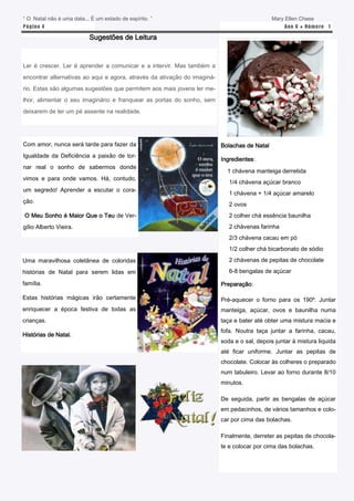 “ O Natal não é uma data... É um estado de espírito. ”                                        Mary Ellen Chase
P á gina 4                                                                                        Ano 6 ● N úm e ro 1

                           Sugestões de Leitura


Ler é crescer. Ler é aprender a comunicar e a intervir. Mas também a
encontrar alternativas ao aqui e agora, através da ativação do imaginá-
rio. Estas são algumas sugestões que permitem aos mais jovens ler me-
lhor, alimentar o seu imaginário e franquear as portas do sonho, sem
deixarem de ter um pé assente na realidade.




Com amor, nunca será tarde para fazer da                                  Bolachas de Natal
Igualdade da Deficiência a paixão de tor-
                                                                          Ingredientes:
nar real o sonho de sabermos donde
                                                                            1 chávena manteiga derretida
vimos e para onde vamos. Há, contudo,
                                                                             1/4 chávena açúcar branco
um segredo! Aprender a escutar o cora-
                                                                             1 chávena + 1/4 açúcar amarelo
ção.
                                                                             2 ovos
O Meu Sonho é Maior Que o Teu de Ver-                                        2 colher chá essência baunilha
gílio Alberto Vieira.                                                        2 chávenas farinha
                                                                             2/3 chávena cacau em pó
                                                                             1/2 colher chá bicarbonato de sódio
Uma maravilhosa coletânea de coloridas                                       2 chávenas de pepitas de chocolate

histórias de Natal para serem lidas em                                       6-8 bengalas de açúcar

família.                                                                  Preparação:

Estas histórias mágicas irão certamente                                   Pré-aquecer o forno para os 190º. Juntar
enriquecer a época festiva de todas as                                    manteiga, açúcar, ovos e baunilha numa
crianças.                                                                 taça e bater até obter uma mistura macia e
                                                                          fofa. Noutra taça juntar a farinha, cacau,
Histórias de Natal.
                                                                          soda e o sal, depois juntar à mistura liquida
                                                                          até ficar uniforme. Juntar as pepitas de
                                                                          chocolate. Colocar às colheres o preparado
                                                                          num tabuleiro. Levar ao forno durante 8/10
                                                                          minutos.

                                                                          De seguida, partir as bengalas de açúcar
                                                                          em pedacinhos, de vários tamanhos e colo-
                                                                          car por cima das bolachas.

                                                                          Finalmente, derreter as pepitas de chocola-
                                                                          te e colocar por cima das bolachas.
 