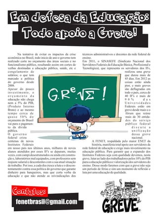 Na tentativa de evitar os impactos da crise          técnicos administrativos e docentes da rede federal de
econômica no Brasil, todo inicio de ano o governo tem         ensino.
realizado corte no orçamento das áreas sociais e no           Em 2011, o SINASEFE (Sindicato Nacional dos
funcionalismo público, resultando assim em cortes de          Servidores Federais da Educação Básica, Profissional e
verbas destinadas a educação pública, saúde, etc e            Tecnológica), que representa os servidores dos IFs,
congelamento de                                                                                   realizou uma greve
salários; o que tem                                                                               que durou mais de
marcado a política                                                                                45 dias. Em 2012 as
do governo desde                                                                                  coisas estão ainda
2008.                                                                                             pior, e mais greves



                                                                             !
Apesar do pouco                                                                                   são deflagradas em
investimento, o                                                                                   todo o país, cerca de
orçamento da                                                                                      40 IF's e mais de
educação não chega                                                                                9 0 %          d a s
nem a 5% do PIB,                                                                                  Universidades
(Produto Interno                                                                                  Federais estão em
Bruto) e ao mesmo                                                                                 greve desde maio e o
tempo cerca de                                                                                     fórum que reúne
quase 50% do                                                                                       mais de 30 entida-
orçamento do Brasil                                                                                des do serviço
vai para o pagamen-                                                                                público federal
to da dívida                                                                                            discute a
pública.                                                                                                unificação
O governo                                                                                               dessa greve
federal criou                                                                                           nacional.
centenas de novos                                                     A FENET, respaldada pelo maior ENET da
Institutos Federais                                                   história, manifesta total apoio aos servidores da
em nosso país nos últimos anos, milhares de novos             rede federal de educação e exige mais investimento na
alunos atendidos por esses IF's se deparam, muitas            educação pública. Para garantir que a expansão dos
vezes, com campi desestruturados ou ainda em constru-         Institutos Federais seja com qualidade devemos, nesta
ção e, laboratórios mal equipados, com professores sem        greve, lutar ao lado dos trabalhadores pelos 10% do PIB
reajuste salarial e descontentes com a sua atual situação     para a educação pública e valorização dos servidores do
de trabalho. Por isso, a cada dia cresce a luta e o descon-   ensino. Desse modo faremos com que a greve não seja
tentamento contra essa política do governo que garante        um período de férias e sim um momento de reflexão e
dinheiro para banqueiros, mas que corta verba da              luta por uma educação de qualidade.
educação e que não atende as reivindicações dos




       fenetbrasil@gmail.com
 