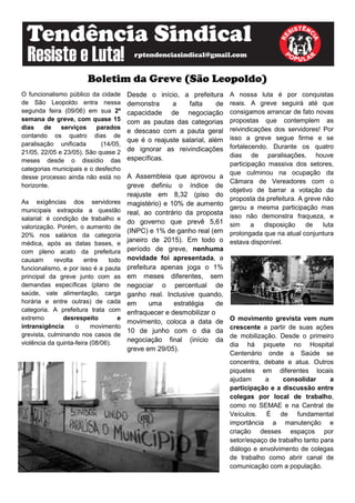 Boletim da Greve (São Leopoldo)
O funcionalismo público da cidade
de São Leopoldo entra nessa
segunda feira (09/06) em sua 2º
semana de greve, com quase 15
dias de serviços parados
contando os quatro dias de
paralisação unificada (14/05,
21/05, 22/05 e 23/05). São quase 2
meses desde o dissídio das
categorias municipais e o desfecho
desse processo ainda não está no
horizonte.
As exigências dos servidores
municipais extrapola a questão
salarial: é condição de trabalho e
valorização. Porém, o aumento de
20% nos salários da categoria
médica, após as datas bases, e
com pleno acato da prefeitura
causam revolta entre todo
funcionalismo, e por isso é a pauta
principal da greve junto com as
demandas específicas (plano de
saúde, vale alimentação, carga
horária e entre outras) de cada
categoria. A prefeitura trata com
extremo desrespeito e
intransigência o movimento
grevista, culminando nos casos de
violência da quinta-feira (08/06).
Desde o início, a prefeitura
demonstra a falta de
capacidade de negociação
com as pautas das categorias
e descaso com a pauta geral
que é o reajuste salarial, além
de ignorar as reivindicações
específicas.
A Assembleia que aprovou a
greve definiu o índice de
reajuste em 8,32 (piso do
magistério) e 10% de aumento
real, ao contrário da proposta
do governo que prevê 5,61
(INPC) e 1% de ganho real (em
janeiro de 2015). Em todo o
período de greve, nenhuma
novidade foi apresentada, a
prefeitura apenas joga o 1%
em meses diferentes, sem
negociar o percentual de
ganho real. Inclusive quando,
em uma estratégia de
enfraquecer e desmobilizar o
movimento, coloca a data de
10 de junho com o dia da
negociação final (início da
greve em 29/05).
A nossa luta é por conquistas
reais. A greve seguirá até que
consigamos arrancar de fato novas
propostas que contemplem as
reivindicações dos servidores! Por
isso a greve segue firme e se
fortalecendo. Durante os quatro
dias de paralisações, houve
participação massiva dos setores,
que culminou na ocupação da
Câmara de Vereadores com o
objetivo de barrar a votação da
proposta da prefeitura. A greve não
gerou a mesma participação mas
isso não demonstra fraqueza, e
sim a disposição de luta
prolongada que na atual conjuntura
estava disponível.
O movimento grevista vem num
crescente a partir de suas ações
de mobilização. Desde o primeiro
dia há piquete no Hospital
Centenário onde a Saúde se
concentra, debate e atua. Outros
piquetes em diferentes locais
ajudam a consolidar a
participação e a discussão entre
colegas por local de trabalho,
como no SEMAE e na Central de
Veículos. É de fundamental
importância a manutenção e
criação desses espaços por
setor/espaço de trabalho tanto para
diálogo e envolvimento de colegas
de trabalho como abrir canal de
comunicação com a população.
 