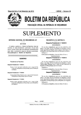 Segunda-feira, 6 de Setembro de 2010                                                                                  I SÉRIE — Número 35




                                      BOLETIM DA REPÚBLICA
                                          PUBLICAÇÃO OFICIAL DA REPÚBLICA DE MOÇAMBIQUE




                                SUPLEMENTO
  IMPRENSA NACIONAL DE MOÇAMBIQUE, E.P.                                                        PRESIDÊNCIA DA REPÚBLICA

                                                                                              Despacho Presidencial n.° 169/2010
                          AVISO
                                                                                                            de 6 de Setembro
  A matéria a publicar no «Boletim da República» deve ser
                                                                                No uso das com petências que me são co nferidas peia
remetida em cópia devidamente autenticada, uma por cada                      alínea c) do artigo 162 da Constituição da República, nomeio
assunto, donde conste, além das indicações necessárias para                  Carlos Agostinho do Rosário, para o cargo de Alto Comissário
esse efeito, o averbamento seguinte, assinado e autenticado:                 da República de Moçambique junto da Federação da Malásia.
Para publicação no «Boletim da República>                                         Publique-se.
                                                                                 O Presidente da República, A r m a n d o E m íl io G u e b u z a .

                                                                                               Despacho Presidencial n.° 170/2010
                         SUMÁRIO
                                                                                                            de 6 de Setembro

     Presidência da República:                                                   No uso das com petências que me são con ferid as peia
                                                                              alínea c) do artigo 162 da Constituição da República, nomeio
Despacho Presidencial n.° 169/2010:                                           Amélia Matos Sumbana, para o cargo de Alto Comissário da
                                                                              República de Moçambique junto do Canadá.
     Nomeia Carlos Agostinho do Rosário, para o cargo de Alto                     Publique-se
       Comissário da República de Moçambique junto da Federação
       da Malásia                                                                 O Presidente da República, A r m a n d o E m íl io G u e b u z a .


Despacho Presidencial n.° 170/2010:                                                            Despacho Presidencial n.° 171/2010
                                                                                                            de 6 de Setembro
     Nomeia Amélia Matos Sumbana, para o cargo de Alto Comissário
       da República de Moçambique junto do Canadá.                              No uso das com petências que me são co nferidas pela
                                                                             alínea c) do artigo 162 da Constituição da República, nomeio
Despacho Presidencial n.° 171/2010:                                          Carlos Agostinho do Rosário, para o cargo de Alto Comissário
                                                                             da República de Moçambique junto da República de Singapura.
     Nomeia Carlos Agostinho do Rosário, para o cargo de Alto
                                                                                  Publique-se.
       Comissário da República de Moçambique junto da República
       de Singapura.                                                              O Presidente da República, A r m a n d o E m íl io G u e b u z a .




                                                              Preço -      1,00 M T

                                               I m pr en sa N a c io n a l de M o ç a m b iq u e , E.P.
 